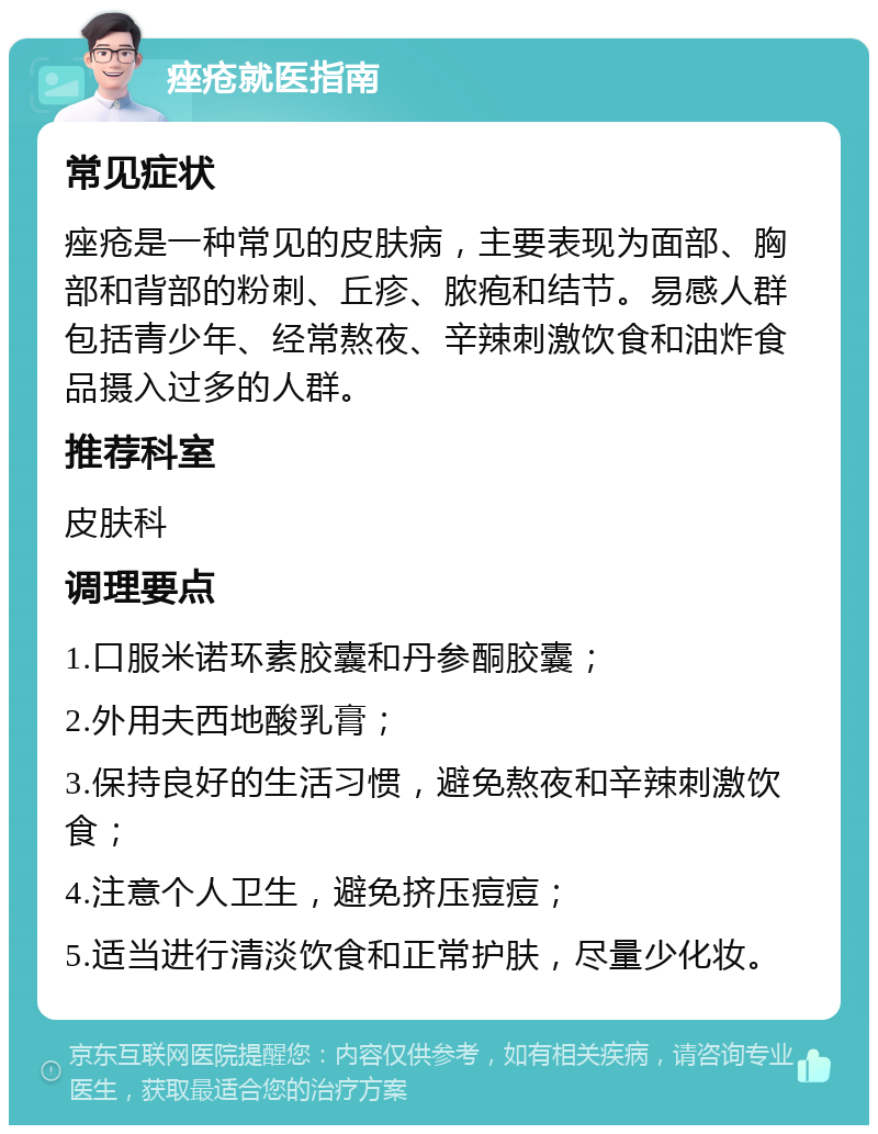 痤疮就医指南 常见症状 痤疮是一种常见的皮肤病，主要表现为面部、胸部和背部的粉刺、丘疹、脓疱和结节。易感人群包括青少年、经常熬夜、辛辣刺激饮食和油炸食品摄入过多的人群。 推荐科室 皮肤科 调理要点 1.口服米诺环素胶囊和丹参酮胶囊； 2.外用夫西地酸乳膏； 3.保持良好的生活习惯，避免熬夜和辛辣刺激饮食； 4.注意个人卫生，避免挤压痘痘； 5.适当进行清淡饮食和正常护肤，尽量少化妆。