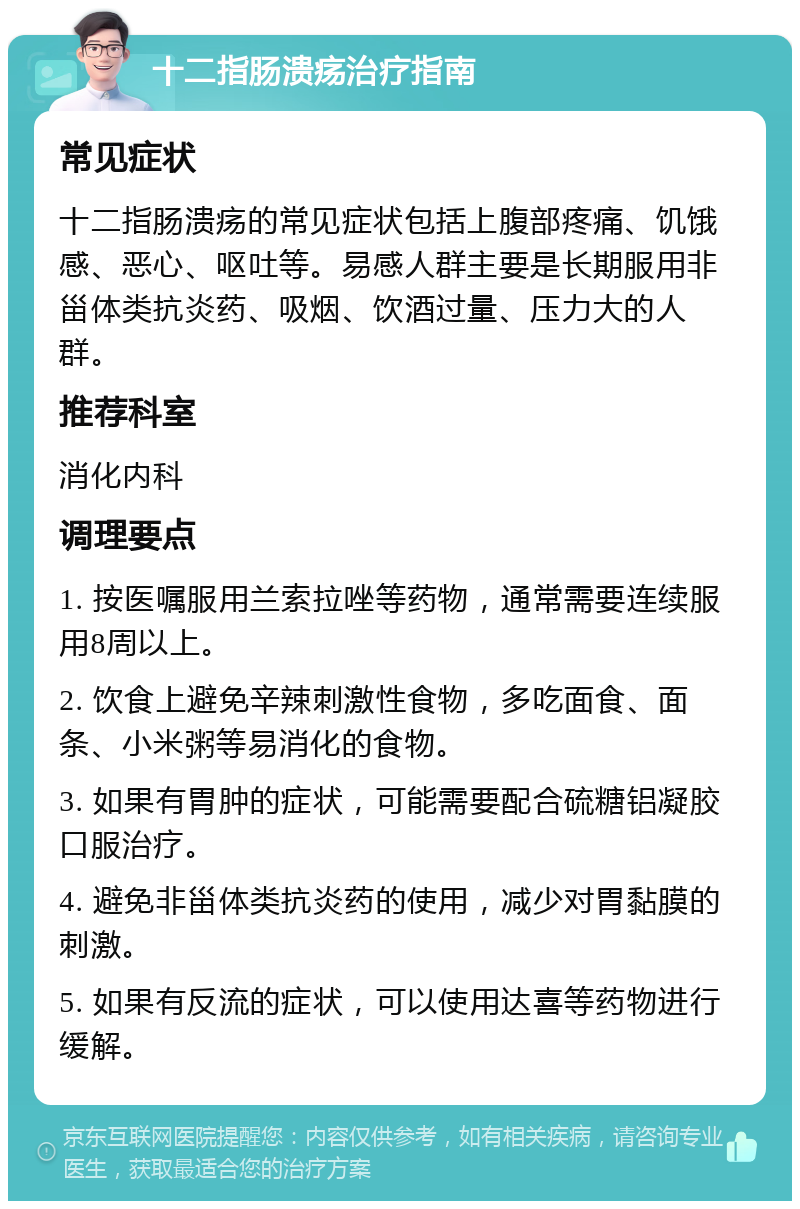 十二指肠溃疡治疗指南 常见症状 十二指肠溃疡的常见症状包括上腹部疼痛、饥饿感、恶心、呕吐等。易感人群主要是长期服用非甾体类抗炎药、吸烟、饮酒过量、压力大的人群。 推荐科室 消化内科 调理要点 1. 按医嘱服用兰索拉唑等药物，通常需要连续服用8周以上。 2. 饮食上避免辛辣刺激性食物，多吃面食、面条、小米粥等易消化的食物。 3. 如果有胃肿的症状，可能需要配合硫糖铝凝胶口服治疗。 4. 避免非甾体类抗炎药的使用，减少对胃黏膜的刺激。 5. 如果有反流的症状，可以使用达喜等药物进行缓解。