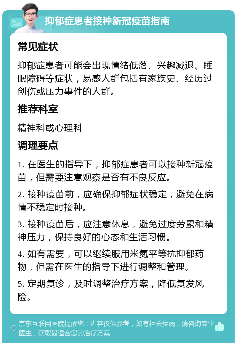 抑郁症患者接种新冠疫苗指南 常见症状 抑郁症患者可能会出现情绪低落、兴趣减退、睡眠障碍等症状，易感人群包括有家族史、经历过创伤或压力事件的人群。 推荐科室 精神科或心理科 调理要点 1. 在医生的指导下，抑郁症患者可以接种新冠疫苗，但需要注意观察是否有不良反应。 2. 接种疫苗前，应确保抑郁症状稳定，避免在病情不稳定时接种。 3. 接种疫苗后，应注意休息，避免过度劳累和精神压力，保持良好的心态和生活习惯。 4. 如有需要，可以继续服用米氮平等抗抑郁药物，但需在医生的指导下进行调整和管理。 5. 定期复诊，及时调整治疗方案，降低复发风险。