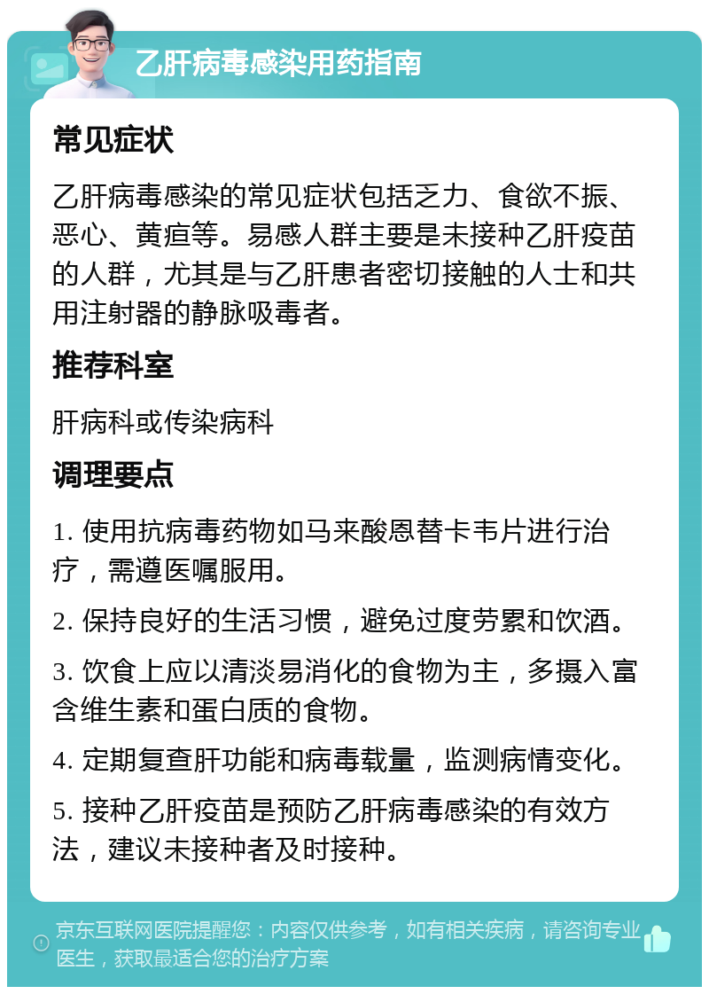 乙肝病毒感染用药指南 常见症状 乙肝病毒感染的常见症状包括乏力、食欲不振、恶心、黄疸等。易感人群主要是未接种乙肝疫苗的人群，尤其是与乙肝患者密切接触的人士和共用注射器的静脉吸毒者。 推荐科室 肝病科或传染病科 调理要点 1. 使用抗病毒药物如马来酸恩替卡韦片进行治疗，需遵医嘱服用。 2. 保持良好的生活习惯，避免过度劳累和饮酒。 3. 饮食上应以清淡易消化的食物为主，多摄入富含维生素和蛋白质的食物。 4. 定期复查肝功能和病毒载量，监测病情变化。 5. 接种乙肝疫苗是预防乙肝病毒感染的有效方法，建议未接种者及时接种。