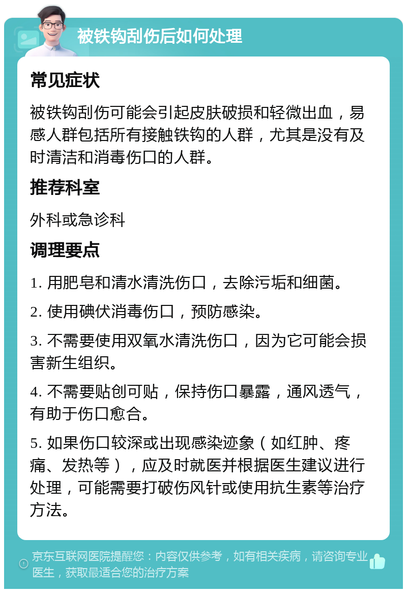 被铁钩刮伤后如何处理 常见症状 被铁钩刮伤可能会引起皮肤破损和轻微出血，易感人群包括所有接触铁钩的人群，尤其是没有及时清洁和消毒伤口的人群。 推荐科室 外科或急诊科 调理要点 1. 用肥皂和清水清洗伤口，去除污垢和细菌。 2. 使用碘伏消毒伤口，预防感染。 3. 不需要使用双氧水清洗伤口，因为它可能会损害新生组织。 4. 不需要贴创可贴，保持伤口暴露，通风透气，有助于伤口愈合。 5. 如果伤口较深或出现感染迹象（如红肿、疼痛、发热等），应及时就医并根据医生建议进行处理，可能需要打破伤风针或使用抗生素等治疗方法。