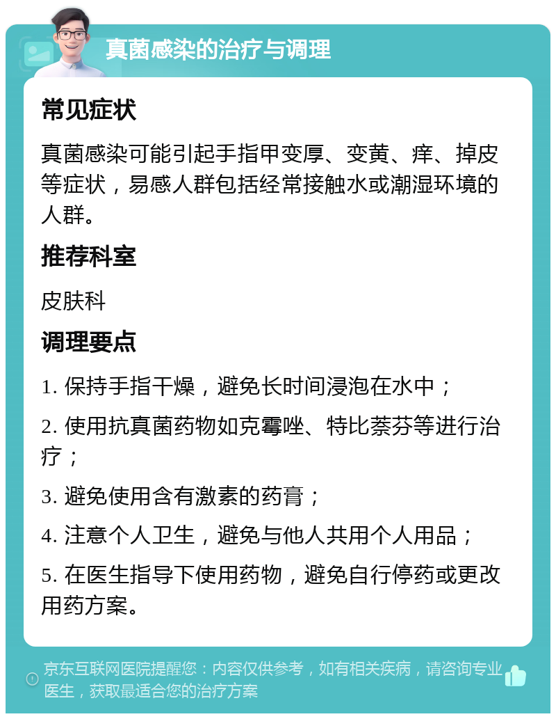 真菌感染的治疗与调理 常见症状 真菌感染可能引起手指甲变厚、变黄、痒、掉皮等症状，易感人群包括经常接触水或潮湿环境的人群。 推荐科室 皮肤科 调理要点 1. 保持手指干燥，避免长时间浸泡在水中； 2. 使用抗真菌药物如克霉唑、特比萘芬等进行治疗； 3. 避免使用含有激素的药膏； 4. 注意个人卫生，避免与他人共用个人用品； 5. 在医生指导下使用药物，避免自行停药或更改用药方案。