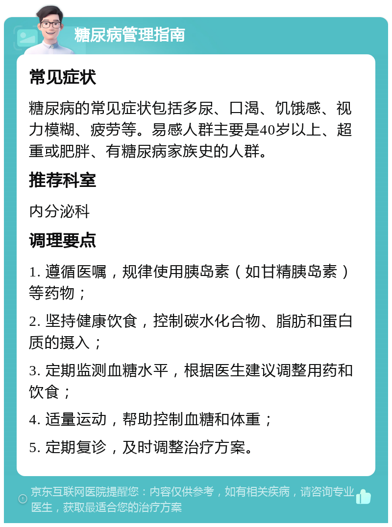 糖尿病管理指南 常见症状 糖尿病的常见症状包括多尿、口渴、饥饿感、视力模糊、疲劳等。易感人群主要是40岁以上、超重或肥胖、有糖尿病家族史的人群。 推荐科室 内分泌科 调理要点 1. 遵循医嘱，规律使用胰岛素（如甘精胰岛素）等药物； 2. 坚持健康饮食，控制碳水化合物、脂肪和蛋白质的摄入； 3. 定期监测血糖水平，根据医生建议调整用药和饮食； 4. 适量运动，帮助控制血糖和体重； 5. 定期复诊，及时调整治疗方案。