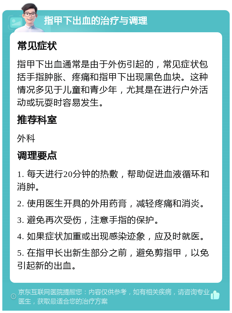 指甲下出血的治疗与调理 常见症状 指甲下出血通常是由于外伤引起的，常见症状包括手指肿胀、疼痛和指甲下出现黑色血块。这种情况多见于儿童和青少年，尤其是在进行户外活动或玩耍时容易发生。 推荐科室 外科 调理要点 1. 每天进行20分钟的热敷，帮助促进血液循环和消肿。 2. 使用医生开具的外用药膏，减轻疼痛和消炎。 3. 避免再次受伤，注意手指的保护。 4. 如果症状加重或出现感染迹象，应及时就医。 5. 在指甲长出新生部分之前，避免剪指甲，以免引起新的出血。