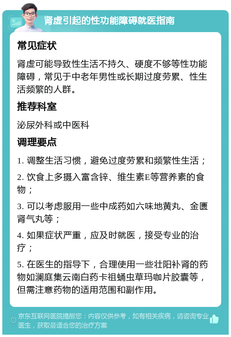 肾虚引起的性功能障碍就医指南 常见症状 肾虚可能导致性生活不持久、硬度不够等性功能障碍，常见于中老年男性或长期过度劳累、性生活频繁的人群。 推荐科室 泌尿外科或中医科 调理要点 1. 调整生活习惯，避免过度劳累和频繁性生活； 2. 饮食上多摄入富含锌、维生素E等营养素的食物； 3. 可以考虑服用一些中成药如六味地黄丸、金匮肾气丸等； 4. 如果症状严重，应及时就医，接受专业的治疗； 5. 在医生的指导下，合理使用一些壮阳补肾的药物如澜庭集云南白药卡祖蛹虫草玛咖片胶囊等，但需注意药物的适用范围和副作用。