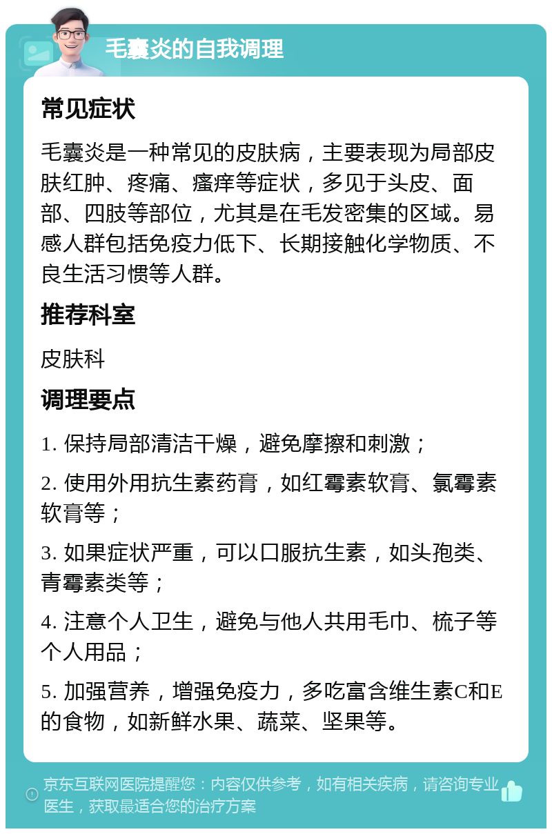 毛囊炎的自我调理 常见症状 毛囊炎是一种常见的皮肤病，主要表现为局部皮肤红肿、疼痛、瘙痒等症状，多见于头皮、面部、四肢等部位，尤其是在毛发密集的区域。易感人群包括免疫力低下、长期接触化学物质、不良生活习惯等人群。 推荐科室 皮肤科 调理要点 1. 保持局部清洁干燥，避免摩擦和刺激； 2. 使用外用抗生素药膏，如红霉素软膏、氯霉素软膏等； 3. 如果症状严重，可以口服抗生素，如头孢类、青霉素类等； 4. 注意个人卫生，避免与他人共用毛巾、梳子等个人用品； 5. 加强营养，增强免疫力，多吃富含维生素C和E的食物，如新鲜水果、蔬菜、坚果等。