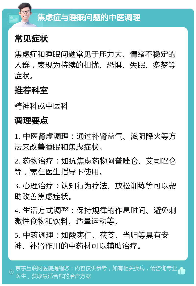 焦虑症与睡眠问题的中医调理 常见症状 焦虑症和睡眠问题常见于压力大、情绪不稳定的人群，表现为持续的担忧、恐惧、失眠、多梦等症状。 推荐科室 精神科或中医科 调理要点 1. 中医肾虚调理：通过补肾益气、滋阴降火等方法来改善睡眠和焦虑症状。 2. 药物治疗：如抗焦虑药物阿普唑仑、艾司唑仑等，需在医生指导下使用。 3. 心理治疗：认知行为疗法、放松训练等可以帮助改善焦虑症状。 4. 生活方式调整：保持规律的作息时间、避免刺激性食物和饮料、适量运动等。 5. 中药调理：如酸枣仁、茯苓、当归等具有安神、补肾作用的中药材可以辅助治疗。