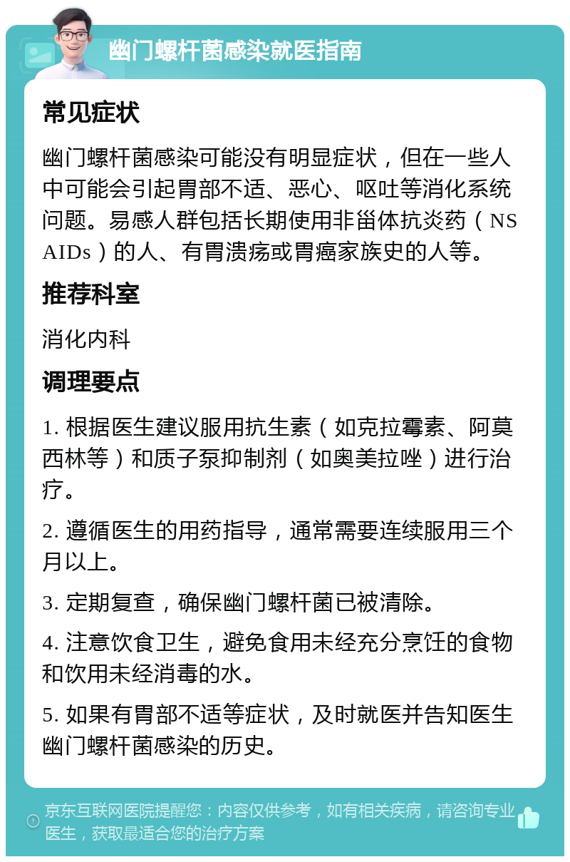 幽门螺杆菌感染就医指南 常见症状 幽门螺杆菌感染可能没有明显症状，但在一些人中可能会引起胃部不适、恶心、呕吐等消化系统问题。易感人群包括长期使用非甾体抗炎药（NSAIDs）的人、有胃溃疡或胃癌家族史的人等。 推荐科室 消化内科 调理要点 1. 根据医生建议服用抗生素（如克拉霉素、阿莫西林等）和质子泵抑制剂（如奥美拉唑）进行治疗。 2. 遵循医生的用药指导，通常需要连续服用三个月以上。 3. 定期复查，确保幽门螺杆菌已被清除。 4. 注意饮食卫生，避免食用未经充分烹饪的食物和饮用未经消毒的水。 5. 如果有胃部不适等症状，及时就医并告知医生幽门螺杆菌感染的历史。