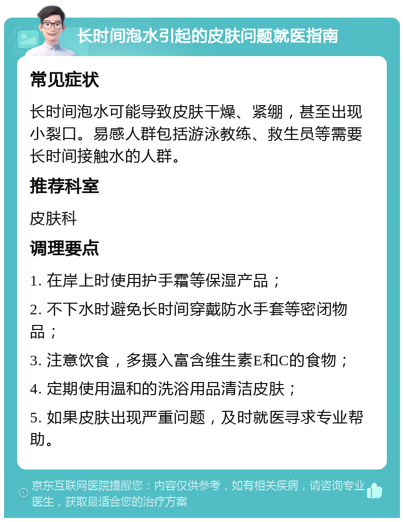 长时间泡水引起的皮肤问题就医指南 常见症状 长时间泡水可能导致皮肤干燥、紧绷，甚至出现小裂口。易感人群包括游泳教练、救生员等需要长时间接触水的人群。 推荐科室 皮肤科 调理要点 1. 在岸上时使用护手霜等保湿产品； 2. 不下水时避免长时间穿戴防水手套等密闭物品； 3. 注意饮食，多摄入富含维生素E和C的食物； 4. 定期使用温和的洗浴用品清洁皮肤； 5. 如果皮肤出现严重问题，及时就医寻求专业帮助。