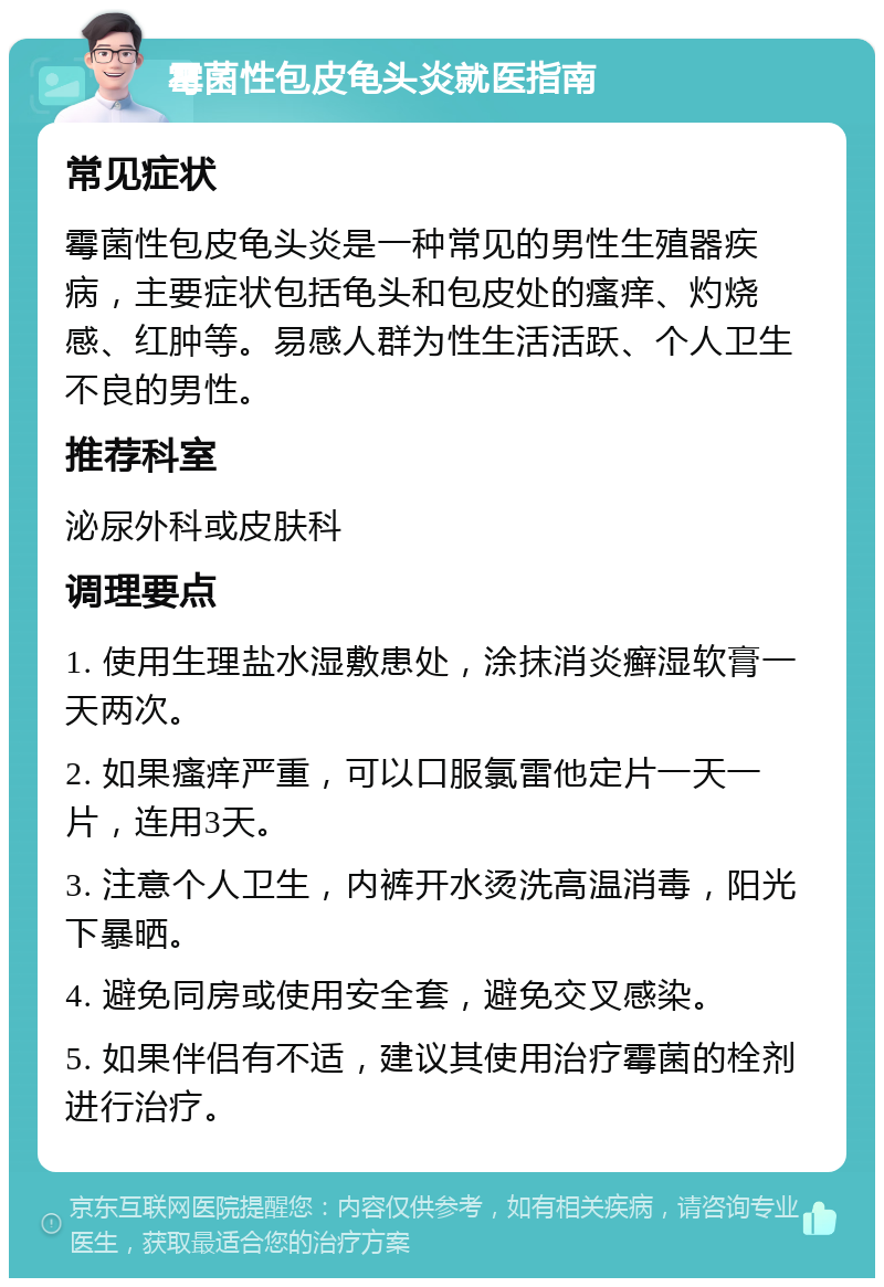 霉菌性包皮龟头炎就医指南 常见症状 霉菌性包皮龟头炎是一种常见的男性生殖器疾病，主要症状包括龟头和包皮处的瘙痒、灼烧感、红肿等。易感人群为性生活活跃、个人卫生不良的男性。 推荐科室 泌尿外科或皮肤科 调理要点 1. 使用生理盐水湿敷患处，涂抹消炎癣湿软膏一天两次。 2. 如果瘙痒严重，可以口服氯雷他定片一天一片，连用3天。 3. 注意个人卫生，内裤开水烫洗高温消毒，阳光下暴晒。 4. 避免同房或使用安全套，避免交叉感染。 5. 如果伴侣有不适，建议其使用治疗霉菌的栓剂进行治疗。