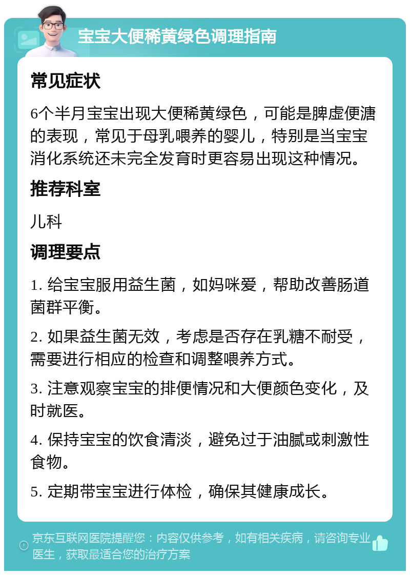 宝宝大便稀黄绿色调理指南 常见症状 6个半月宝宝出现大便稀黄绿色，可能是脾虚便溏的表现，常见于母乳喂养的婴儿，特别是当宝宝消化系统还未完全发育时更容易出现这种情况。 推荐科室 儿科 调理要点 1. 给宝宝服用益生菌，如妈咪爱，帮助改善肠道菌群平衡。 2. 如果益生菌无效，考虑是否存在乳糖不耐受，需要进行相应的检查和调整喂养方式。 3. 注意观察宝宝的排便情况和大便颜色变化，及时就医。 4. 保持宝宝的饮食清淡，避免过于油腻或刺激性食物。 5. 定期带宝宝进行体检，确保其健康成长。