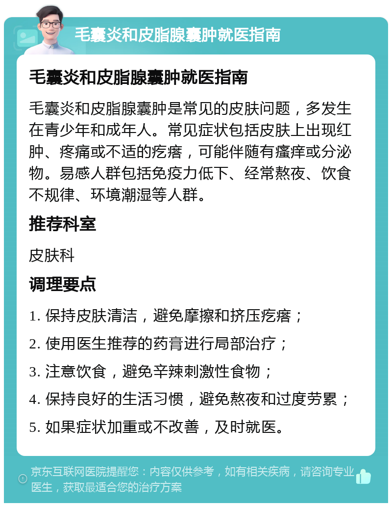 毛囊炎和皮脂腺囊肿就医指南 毛囊炎和皮脂腺囊肿就医指南 毛囊炎和皮脂腺囊肿是常见的皮肤问题，多发生在青少年和成年人。常见症状包括皮肤上出现红肿、疼痛或不适的疙瘩，可能伴随有瘙痒或分泌物。易感人群包括免疫力低下、经常熬夜、饮食不规律、环境潮湿等人群。 推荐科室 皮肤科 调理要点 1. 保持皮肤清洁，避免摩擦和挤压疙瘩； 2. 使用医生推荐的药膏进行局部治疗； 3. 注意饮食，避免辛辣刺激性食物； 4. 保持良好的生活习惯，避免熬夜和过度劳累； 5. 如果症状加重或不改善，及时就医。