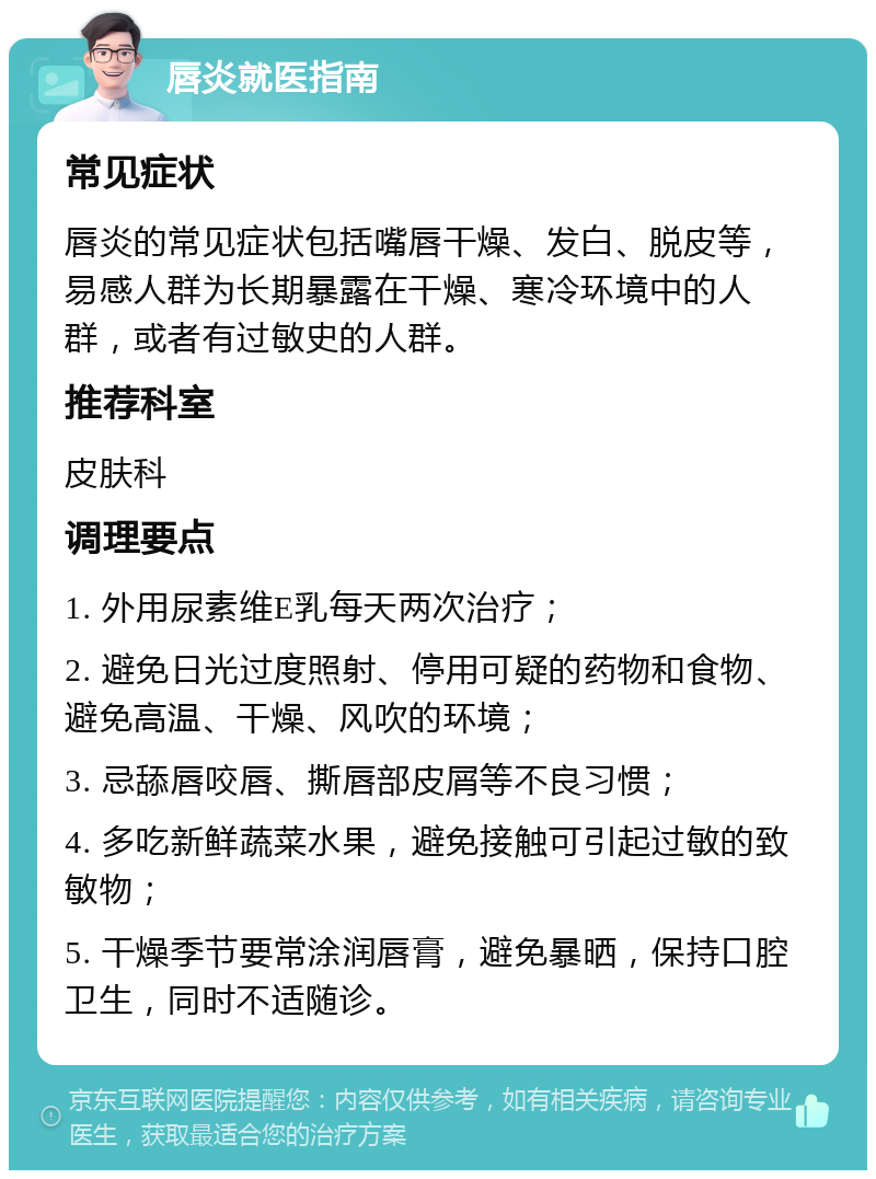 唇炎就医指南 常见症状 唇炎的常见症状包括嘴唇干燥、发白、脱皮等，易感人群为长期暴露在干燥、寒冷环境中的人群，或者有过敏史的人群。 推荐科室 皮肤科 调理要点 1. 外用尿素维E乳每天两次治疗； 2. 避免日光过度照射、停用可疑的药物和食物、避免高温、干燥、风吹的环境； 3. 忌舔唇咬唇、撕唇部皮屑等不良习惯； 4. 多吃新鲜蔬菜水果，避免接触可引起过敏的致敏物； 5. 干燥季节要常涂润唇膏，避免暴晒，保持口腔卫生，同时不适随诊。