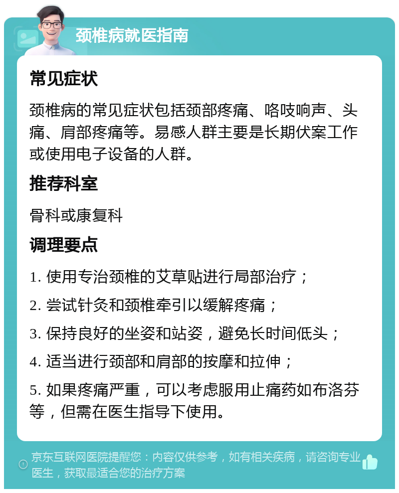 颈椎病就医指南 常见症状 颈椎病的常见症状包括颈部疼痛、咯吱响声、头痛、肩部疼痛等。易感人群主要是长期伏案工作或使用电子设备的人群。 推荐科室 骨科或康复科 调理要点 1. 使用专治颈椎的艾草贴进行局部治疗； 2. 尝试针灸和颈椎牵引以缓解疼痛； 3. 保持良好的坐姿和站姿，避免长时间低头； 4. 适当进行颈部和肩部的按摩和拉伸； 5. 如果疼痛严重，可以考虑服用止痛药如布洛芬等，但需在医生指导下使用。