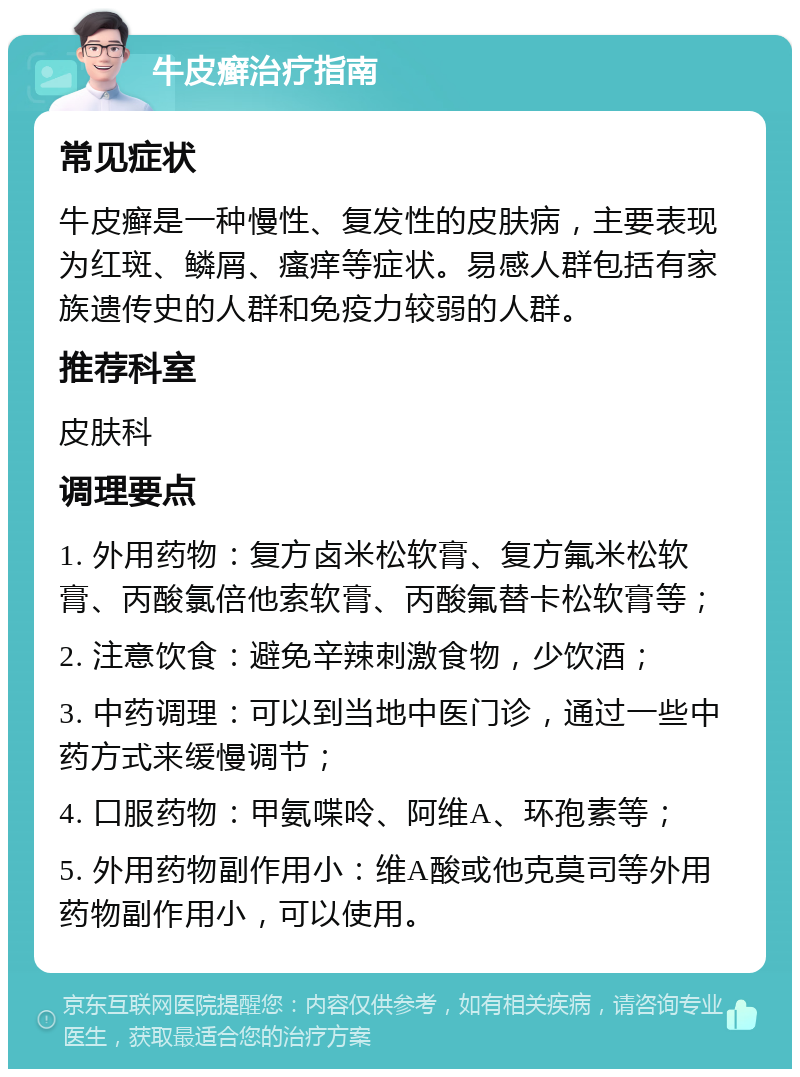 牛皮癣治疗指南 常见症状 牛皮癣是一种慢性、复发性的皮肤病，主要表现为红斑、鳞屑、瘙痒等症状。易感人群包括有家族遗传史的人群和免疫力较弱的人群。 推荐科室 皮肤科 调理要点 1. 外用药物：复方卤米松软膏、复方氟米松软膏、丙酸氯倍他索软膏、丙酸氟替卡松软膏等； 2. 注意饮食：避免辛辣刺激食物，少饮酒； 3. 中药调理：可以到当地中医门诊，通过一些中药方式来缓慢调节； 4. 口服药物：甲氨喋呤、阿维A、环孢素等； 5. 外用药物副作用小：维A酸或他克莫司等外用药物副作用小，可以使用。