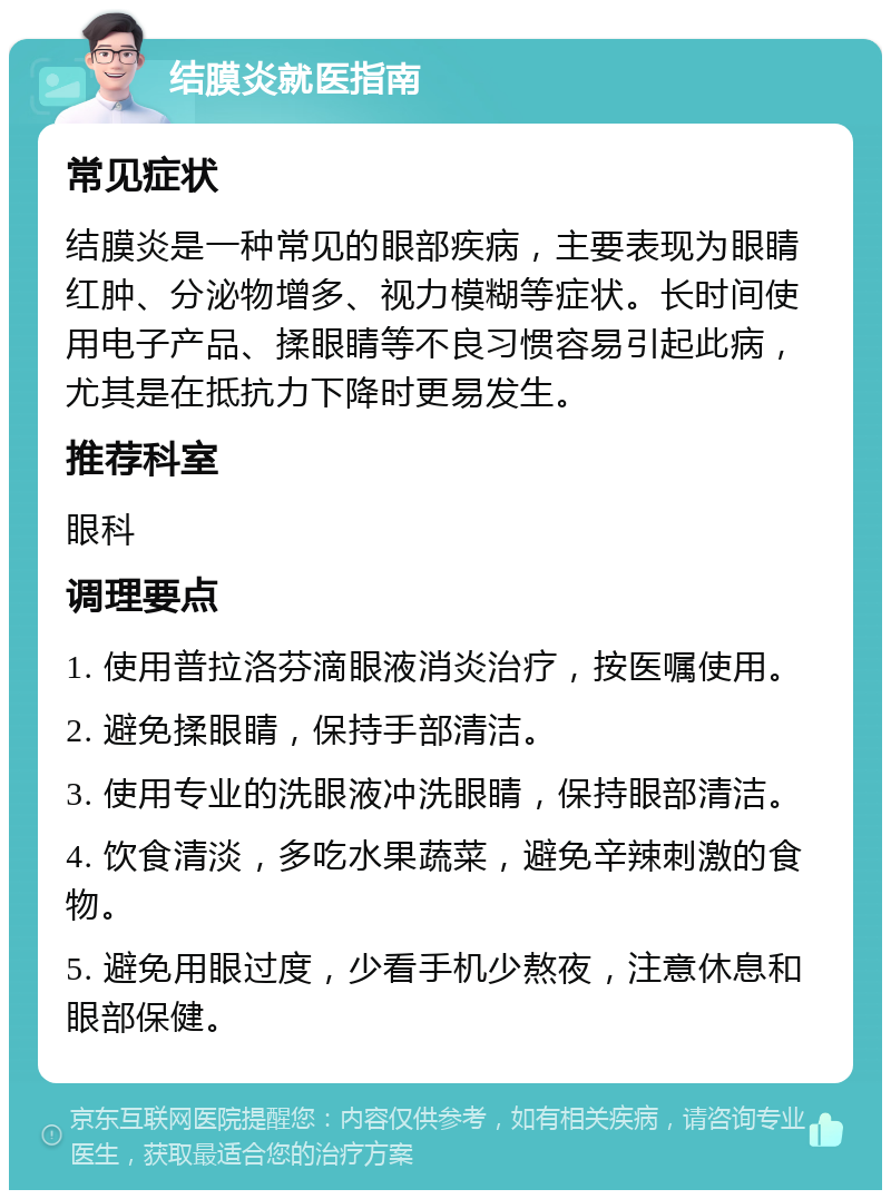 结膜炎就医指南 常见症状 结膜炎是一种常见的眼部疾病，主要表现为眼睛红肿、分泌物增多、视力模糊等症状。长时间使用电子产品、揉眼睛等不良习惯容易引起此病，尤其是在抵抗力下降时更易发生。 推荐科室 眼科 调理要点 1. 使用普拉洛芬滴眼液消炎治疗，按医嘱使用。 2. 避免揉眼睛，保持手部清洁。 3. 使用专业的洗眼液冲洗眼睛，保持眼部清洁。 4. 饮食清淡，多吃水果蔬菜，避免辛辣刺激的食物。 5. 避免用眼过度，少看手机少熬夜，注意休息和眼部保健。