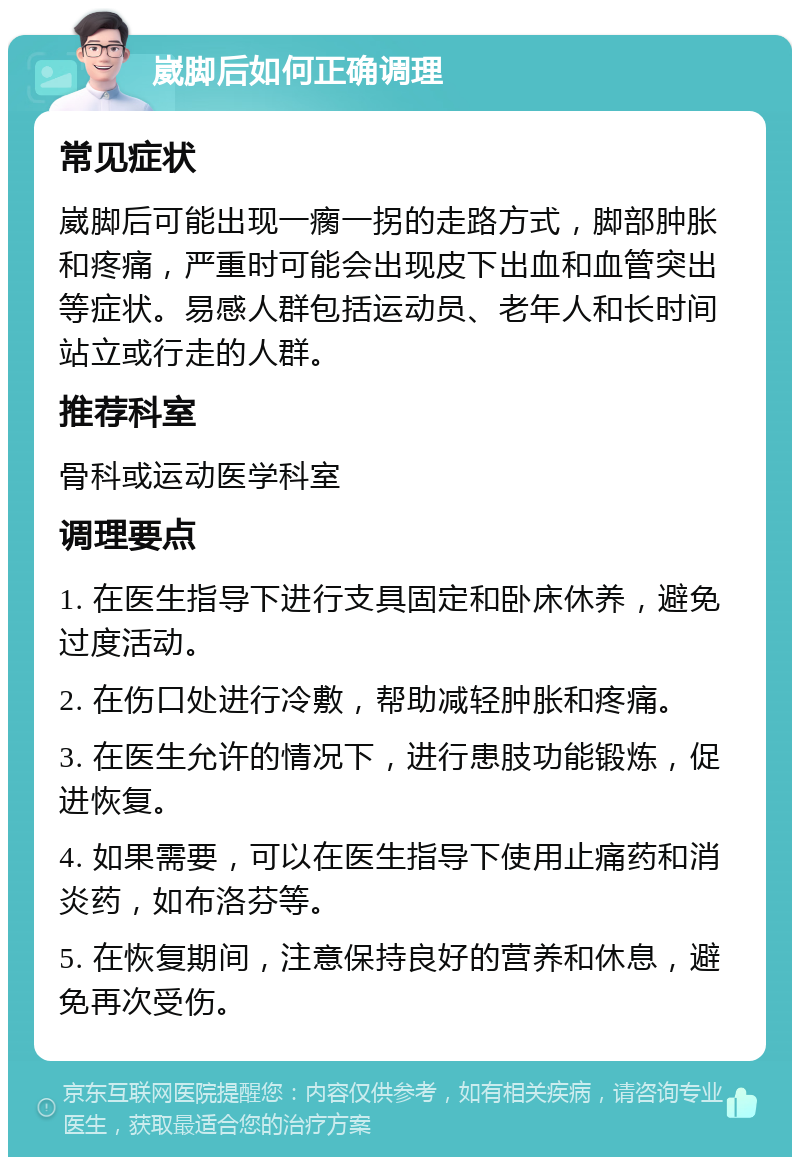 崴脚后如何正确调理 常见症状 崴脚后可能出现一瘸一拐的走路方式，脚部肿胀和疼痛，严重时可能会出现皮下出血和血管突出等症状。易感人群包括运动员、老年人和长时间站立或行走的人群。 推荐科室 骨科或运动医学科室 调理要点 1. 在医生指导下进行支具固定和卧床休养，避免过度活动。 2. 在伤口处进行冷敷，帮助减轻肿胀和疼痛。 3. 在医生允许的情况下，进行患肢功能锻炼，促进恢复。 4. 如果需要，可以在医生指导下使用止痛药和消炎药，如布洛芬等。 5. 在恢复期间，注意保持良好的营养和休息，避免再次受伤。