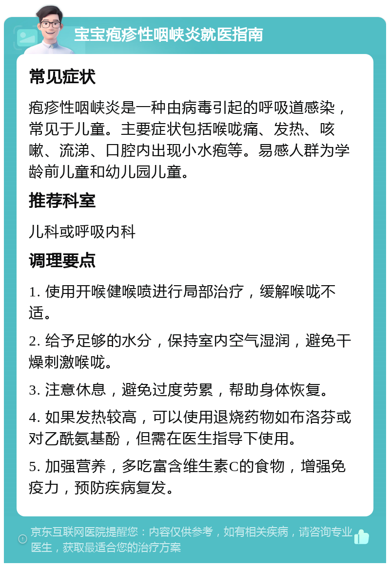 宝宝疱疹性咽峡炎就医指南 常见症状 疱疹性咽峡炎是一种由病毒引起的呼吸道感染，常见于儿童。主要症状包括喉咙痛、发热、咳嗽、流涕、口腔内出现小水疱等。易感人群为学龄前儿童和幼儿园儿童。 推荐科室 儿科或呼吸内科 调理要点 1. 使用开喉健喉喷进行局部治疗，缓解喉咙不适。 2. 给予足够的水分，保持室内空气湿润，避免干燥刺激喉咙。 3. 注意休息，避免过度劳累，帮助身体恢复。 4. 如果发热较高，可以使用退烧药物如布洛芬或对乙酰氨基酚，但需在医生指导下使用。 5. 加强营养，多吃富含维生素C的食物，增强免疫力，预防疾病复发。