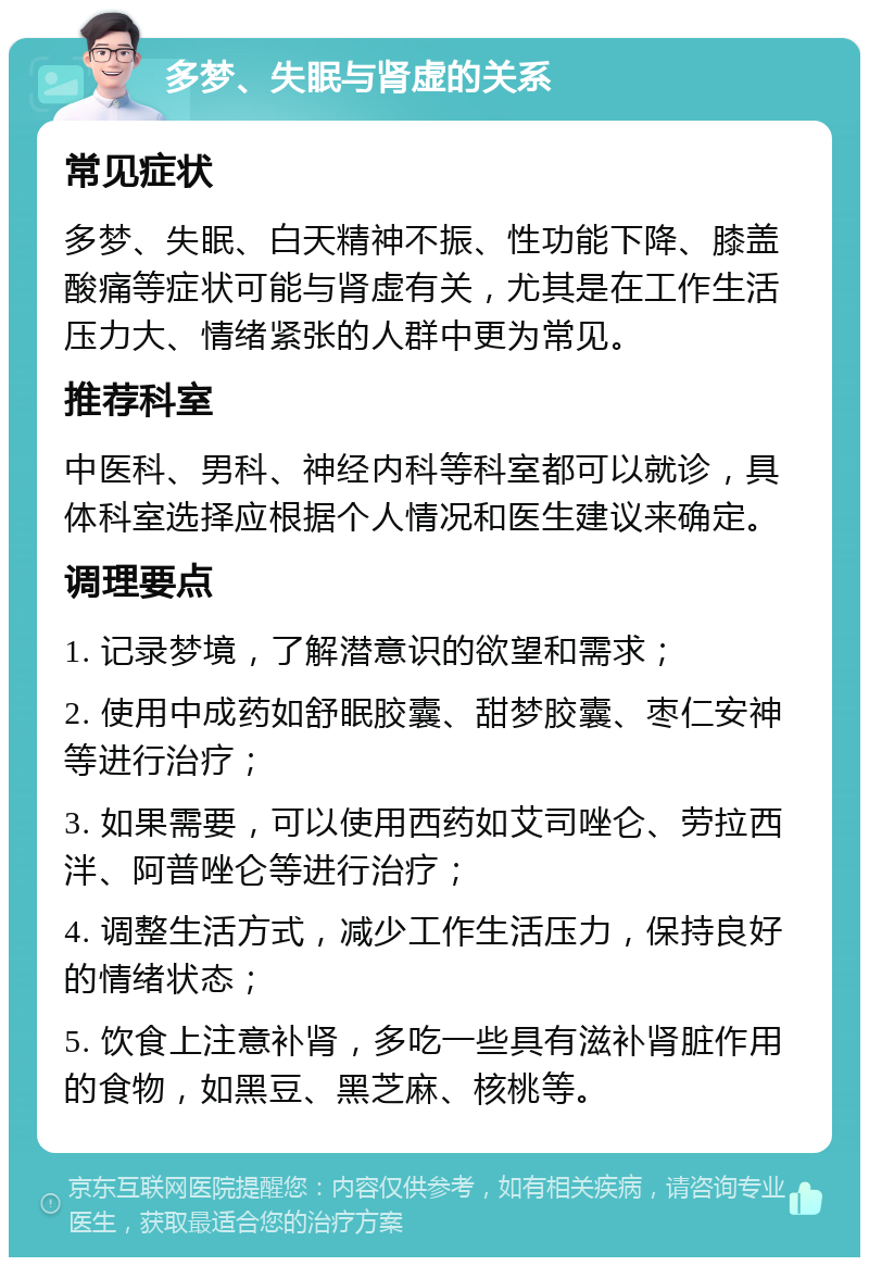 多梦、失眠与肾虚的关系 常见症状 多梦、失眠、白天精神不振、性功能下降、膝盖酸痛等症状可能与肾虚有关，尤其是在工作生活压力大、情绪紧张的人群中更为常见。 推荐科室 中医科、男科、神经内科等科室都可以就诊，具体科室选择应根据个人情况和医生建议来确定。 调理要点 1. 记录梦境，了解潜意识的欲望和需求； 2. 使用中成药如舒眠胶囊、甜梦胶囊、枣仁安神等进行治疗； 3. 如果需要，可以使用西药如艾司唑仑、劳拉西泮、阿普唑仑等进行治疗； 4. 调整生活方式，减少工作生活压力，保持良好的情绪状态； 5. 饮食上注意补肾，多吃一些具有滋补肾脏作用的食物，如黑豆、黑芝麻、核桃等。