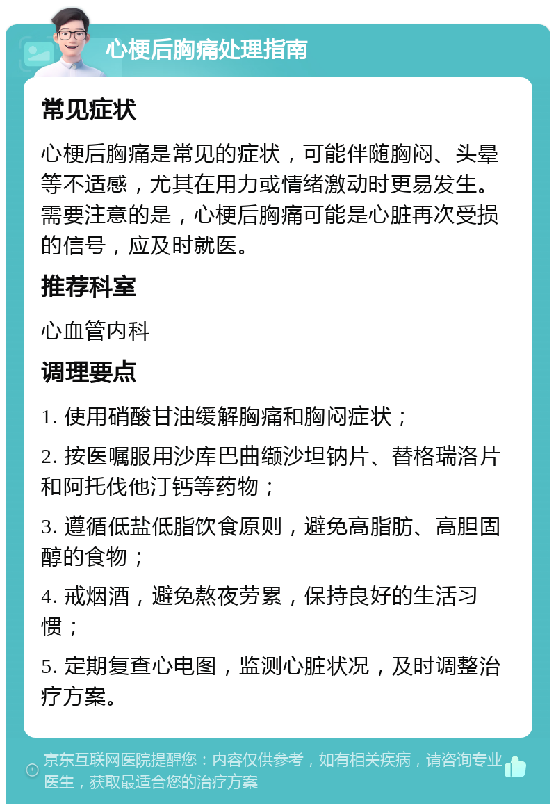 心梗后胸痛处理指南 常见症状 心梗后胸痛是常见的症状，可能伴随胸闷、头晕等不适感，尤其在用力或情绪激动时更易发生。需要注意的是，心梗后胸痛可能是心脏再次受损的信号，应及时就医。 推荐科室 心血管内科 调理要点 1. 使用硝酸甘油缓解胸痛和胸闷症状； 2. 按医嘱服用沙库巴曲缬沙坦钠片、替格瑞洛片和阿托伐他汀钙等药物； 3. 遵循低盐低脂饮食原则，避免高脂肪、高胆固醇的食物； 4. 戒烟酒，避免熬夜劳累，保持良好的生活习惯； 5. 定期复查心电图，监测心脏状况，及时调整治疗方案。