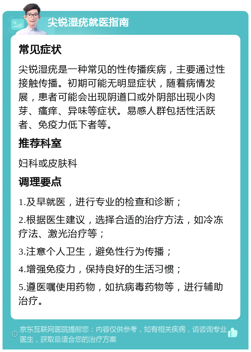 尖锐湿疣就医指南 常见症状 尖锐湿疣是一种常见的性传播疾病，主要通过性接触传播。初期可能无明显症状，随着病情发展，患者可能会出现阴道口或外阴部出现小肉芽、瘙痒、异味等症状。易感人群包括性活跃者、免疫力低下者等。 推荐科室 妇科或皮肤科 调理要点 1.及早就医，进行专业的检查和诊断； 2.根据医生建议，选择合适的治疗方法，如冷冻疗法、激光治疗等； 3.注意个人卫生，避免性行为传播； 4.增强免疫力，保持良好的生活习惯； 5.遵医嘱使用药物，如抗病毒药物等，进行辅助治疗。