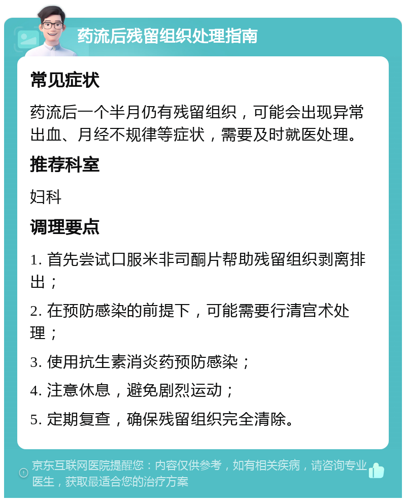 药流后残留组织处理指南 常见症状 药流后一个半月仍有残留组织，可能会出现异常出血、月经不规律等症状，需要及时就医处理。 推荐科室 妇科 调理要点 1. 首先尝试口服米非司酮片帮助残留组织剥离排出； 2. 在预防感染的前提下，可能需要行清宫术处理； 3. 使用抗生素消炎药预防感染； 4. 注意休息，避免剧烈运动； 5. 定期复查，确保残留组织完全清除。