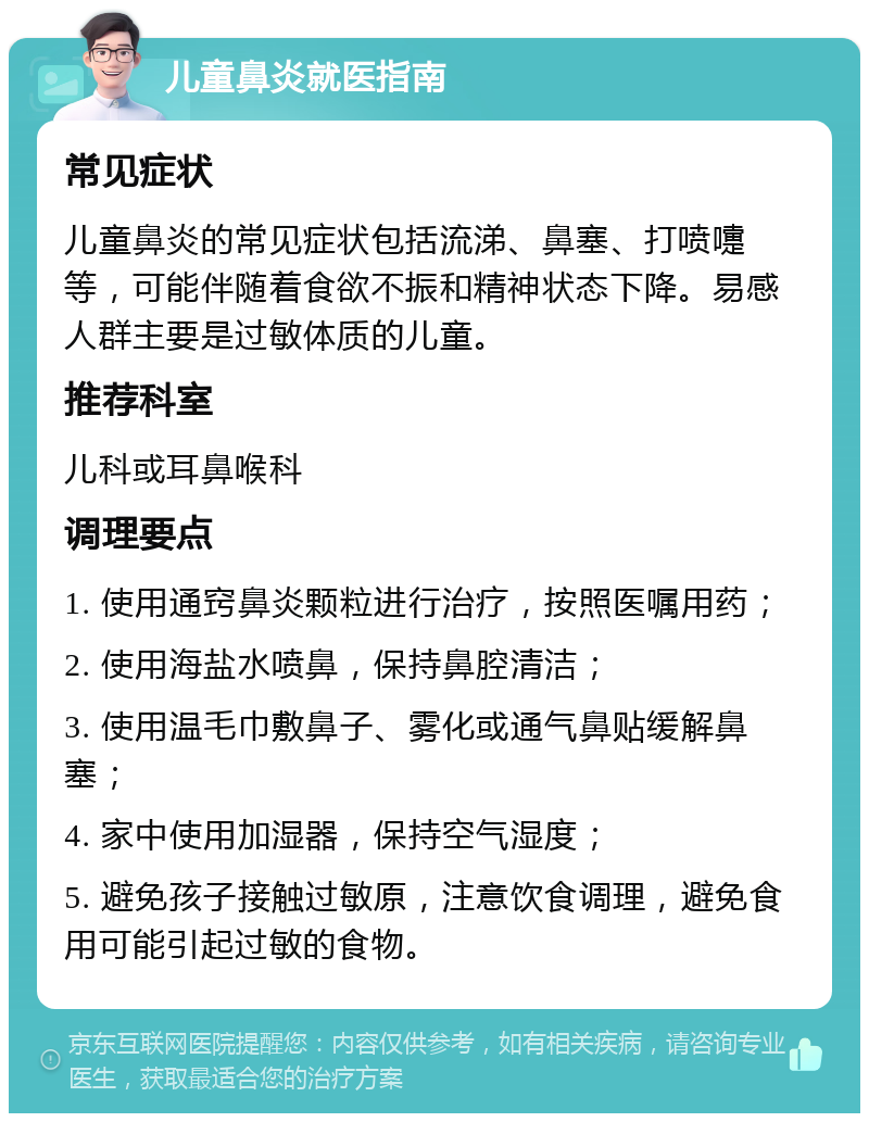 儿童鼻炎就医指南 常见症状 儿童鼻炎的常见症状包括流涕、鼻塞、打喷嚏等，可能伴随着食欲不振和精神状态下降。易感人群主要是过敏体质的儿童。 推荐科室 儿科或耳鼻喉科 调理要点 1. 使用通窍鼻炎颗粒进行治疗，按照医嘱用药； 2. 使用海盐水喷鼻，保持鼻腔清洁； 3. 使用温毛巾敷鼻子、雾化或通气鼻贴缓解鼻塞； 4. 家中使用加湿器，保持空气湿度； 5. 避免孩子接触过敏原，注意饮食调理，避免食用可能引起过敏的食物。