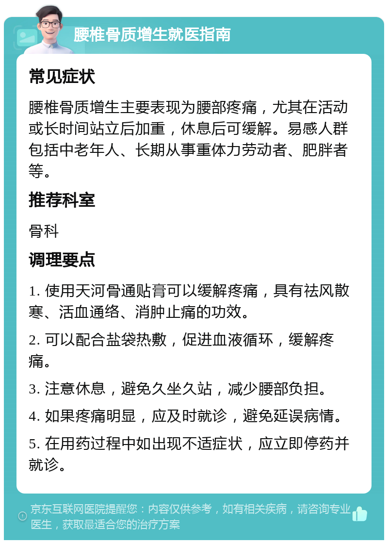 腰椎骨质增生就医指南 常见症状 腰椎骨质增生主要表现为腰部疼痛，尤其在活动或长时间站立后加重，休息后可缓解。易感人群包括中老年人、长期从事重体力劳动者、肥胖者等。 推荐科室 骨科 调理要点 1. 使用天河骨通贴膏可以缓解疼痛，具有祛风散寒、活血通络、消肿止痛的功效。 2. 可以配合盐袋热敷，促进血液循环，缓解疼痛。 3. 注意休息，避免久坐久站，减少腰部负担。 4. 如果疼痛明显，应及时就诊，避免延误病情。 5. 在用药过程中如出现不适症状，应立即停药并就诊。