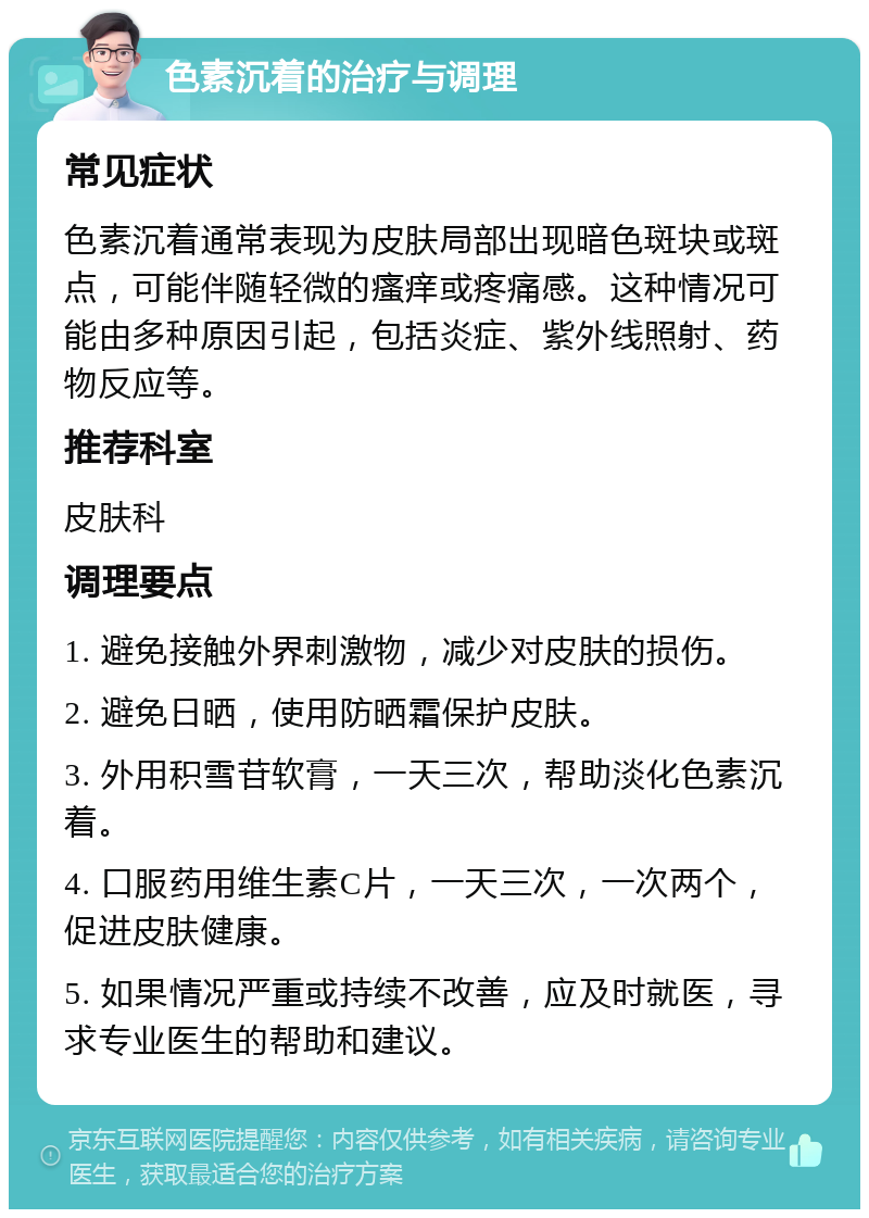 色素沉着的治疗与调理 常见症状 色素沉着通常表现为皮肤局部出现暗色斑块或斑点，可能伴随轻微的瘙痒或疼痛感。这种情况可能由多种原因引起，包括炎症、紫外线照射、药物反应等。 推荐科室 皮肤科 调理要点 1. 避免接触外界刺激物，减少对皮肤的损伤。 2. 避免日晒，使用防晒霜保护皮肤。 3. 外用积雪苷软膏，一天三次，帮助淡化色素沉着。 4. 口服药用维生素C片，一天三次，一次两个，促进皮肤健康。 5. 如果情况严重或持续不改善，应及时就医，寻求专业医生的帮助和建议。