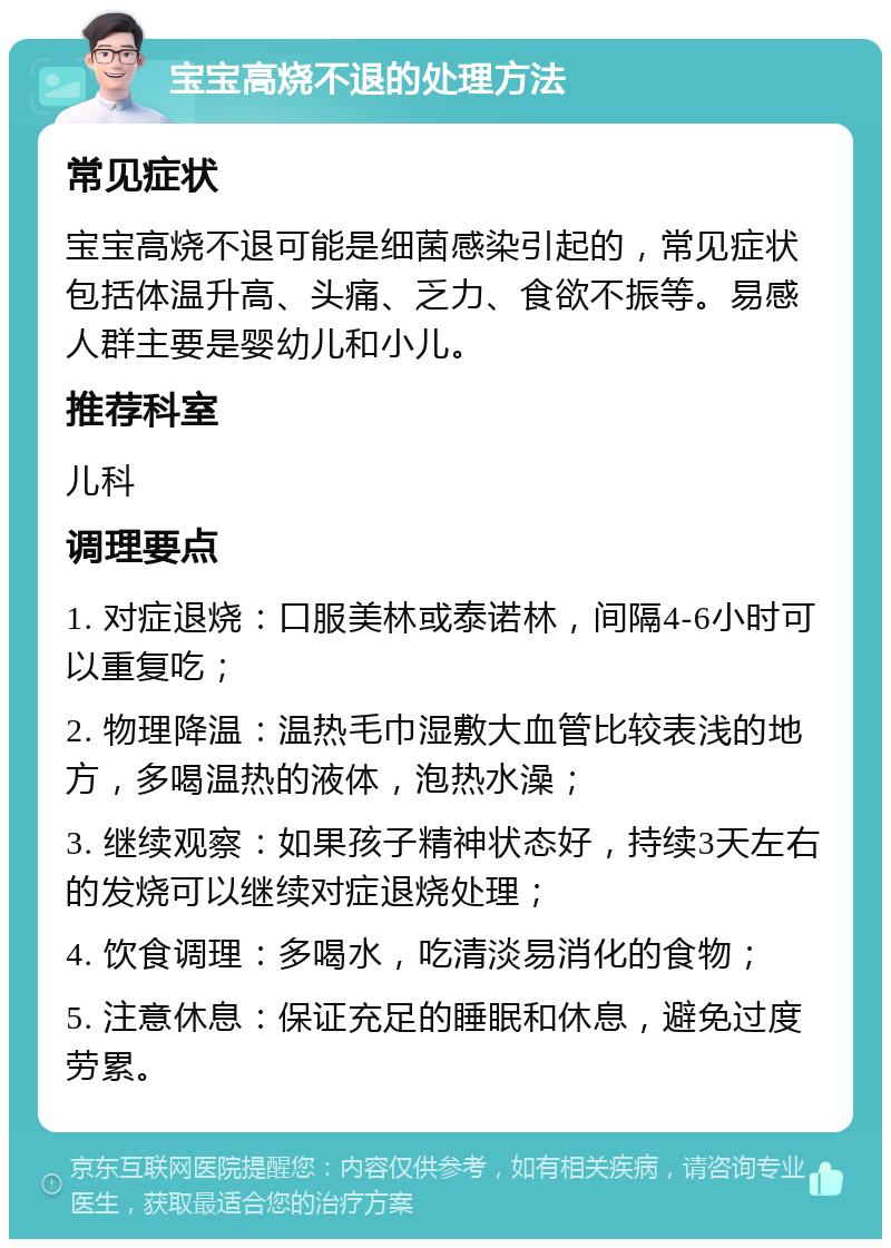 宝宝高烧不退的处理方法 常见症状 宝宝高烧不退可能是细菌感染引起的，常见症状包括体温升高、头痛、乏力、食欲不振等。易感人群主要是婴幼儿和小儿。 推荐科室 儿科 调理要点 1. 对症退烧：口服美林或泰诺林，间隔4-6小时可以重复吃； 2. 物理降温：温热毛巾湿敷大血管比较表浅的地方，多喝温热的液体，泡热水澡； 3. 继续观察：如果孩子精神状态好，持续3天左右的发烧可以继续对症退烧处理； 4. 饮食调理：多喝水，吃清淡易消化的食物； 5. 注意休息：保证充足的睡眠和休息，避免过度劳累。