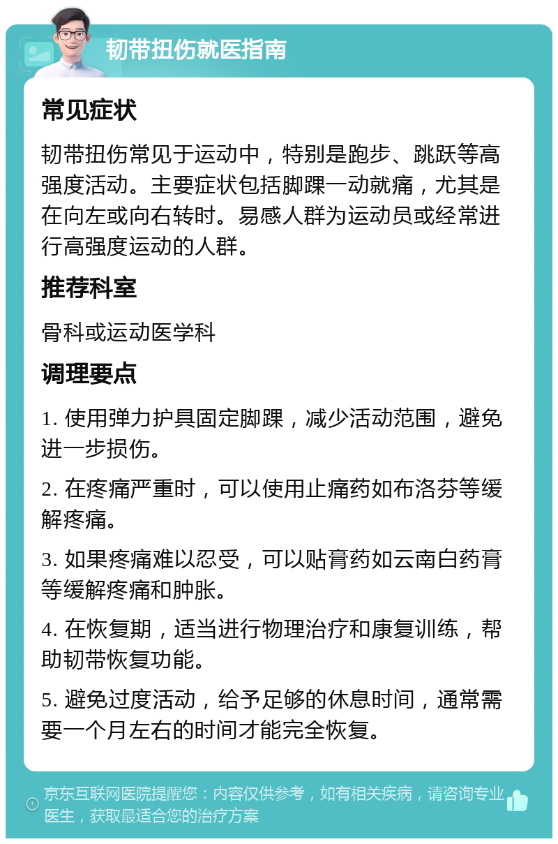 韧带扭伤就医指南 常见症状 韧带扭伤常见于运动中，特别是跑步、跳跃等高强度活动。主要症状包括脚踝一动就痛，尤其是在向左或向右转时。易感人群为运动员或经常进行高强度运动的人群。 推荐科室 骨科或运动医学科 调理要点 1. 使用弹力护具固定脚踝，减少活动范围，避免进一步损伤。 2. 在疼痛严重时，可以使用止痛药如布洛芬等缓解疼痛。 3. 如果疼痛难以忍受，可以贴膏药如云南白药膏等缓解疼痛和肿胀。 4. 在恢复期，适当进行物理治疗和康复训练，帮助韧带恢复功能。 5. 避免过度活动，给予足够的休息时间，通常需要一个月左右的时间才能完全恢复。