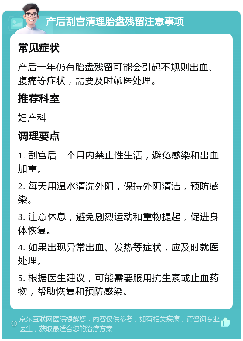 产后刮宫清理胎盘残留注意事项 常见症状 产后一年仍有胎盘残留可能会引起不规则出血、腹痛等症状，需要及时就医处理。 推荐科室 妇产科 调理要点 1. 刮宫后一个月内禁止性生活，避免感染和出血加重。 2. 每天用温水清洗外阴，保持外阴清洁，预防感染。 3. 注意休息，避免剧烈运动和重物提起，促进身体恢复。 4. 如果出现异常出血、发热等症状，应及时就医处理。 5. 根据医生建议，可能需要服用抗生素或止血药物，帮助恢复和预防感染。