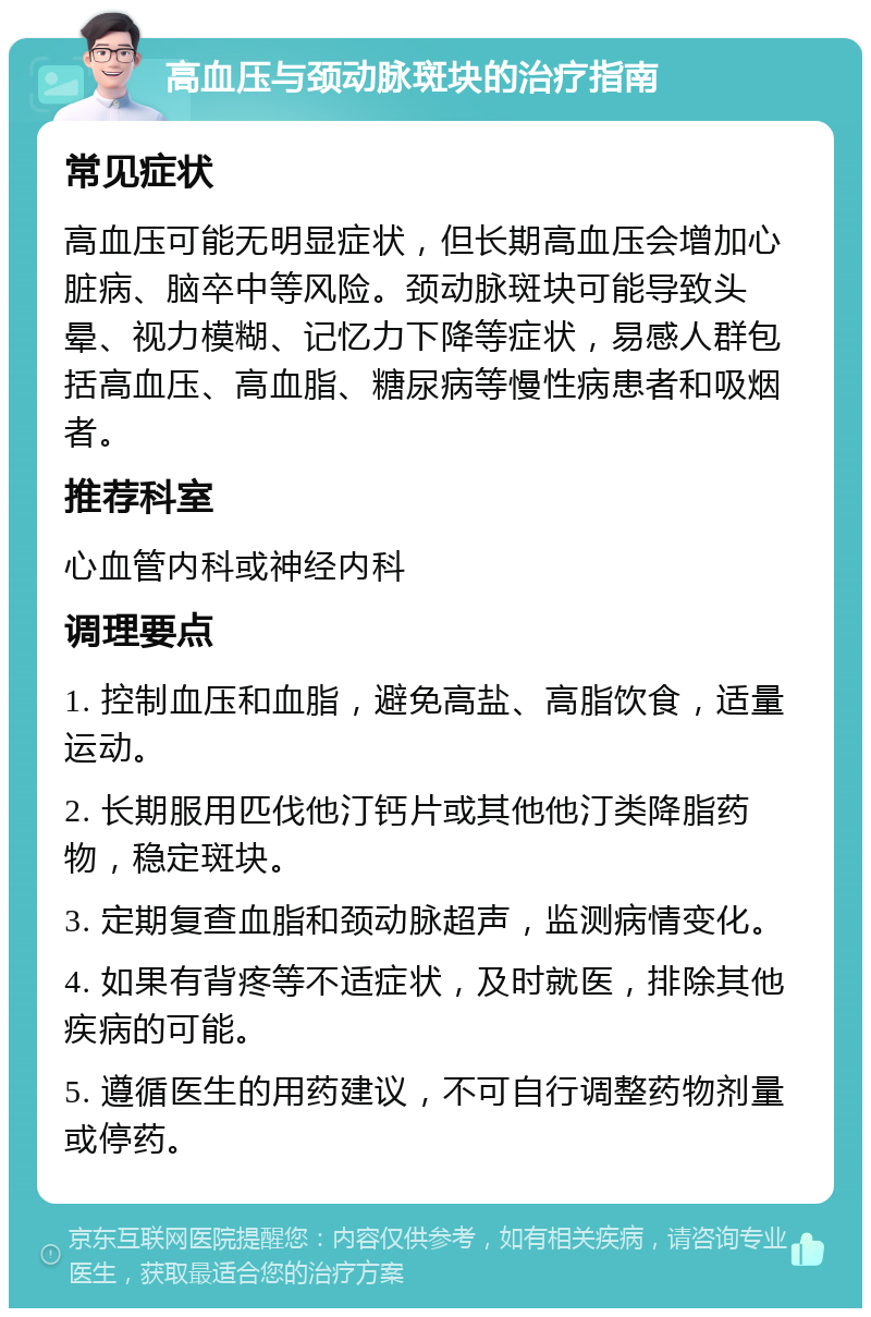 高血压与颈动脉斑块的治疗指南 常见症状 高血压可能无明显症状，但长期高血压会增加心脏病、脑卒中等风险。颈动脉斑块可能导致头晕、视力模糊、记忆力下降等症状，易感人群包括高血压、高血脂、糖尿病等慢性病患者和吸烟者。 推荐科室 心血管内科或神经内科 调理要点 1. 控制血压和血脂，避免高盐、高脂饮食，适量运动。 2. 长期服用匹伐他汀钙片或其他他汀类降脂药物，稳定斑块。 3. 定期复查血脂和颈动脉超声，监测病情变化。 4. 如果有背疼等不适症状，及时就医，排除其他疾病的可能。 5. 遵循医生的用药建议，不可自行调整药物剂量或停药。