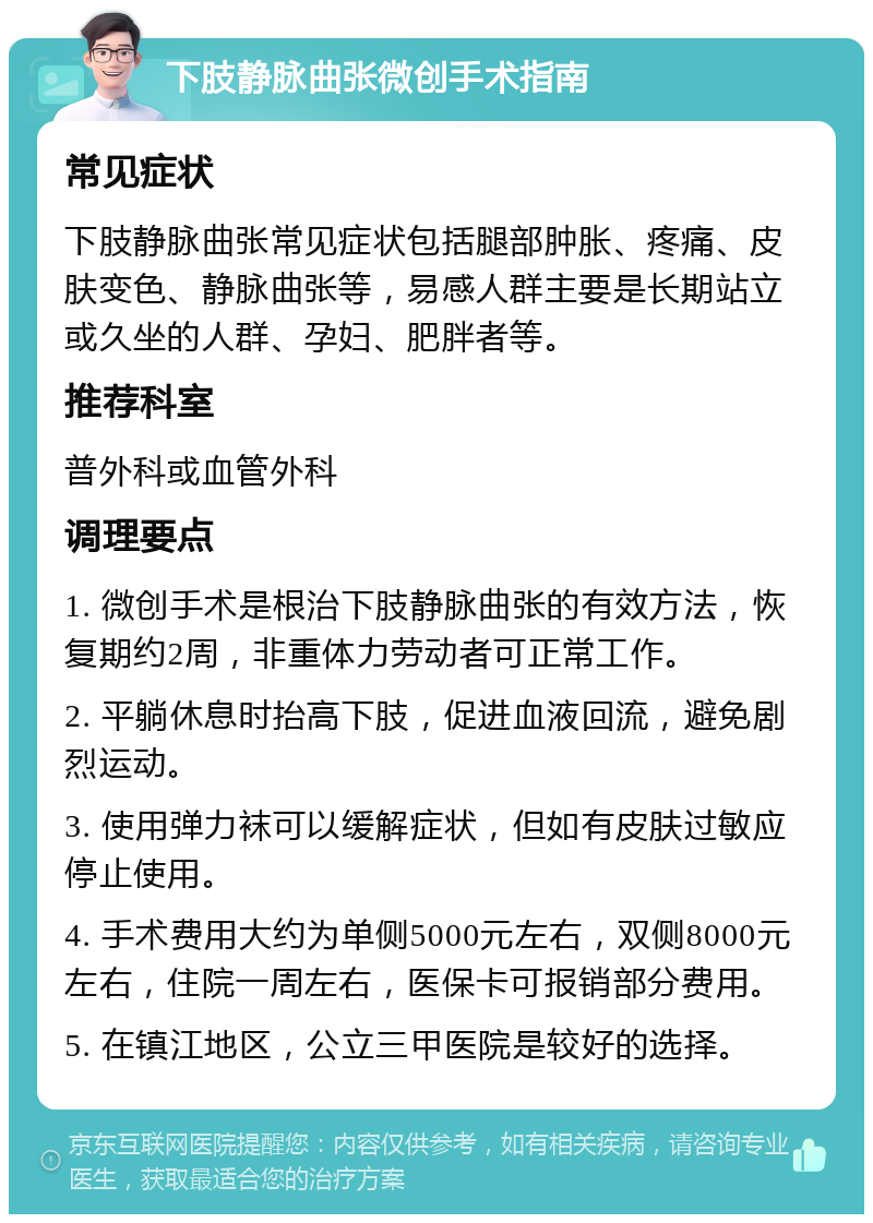 下肢静脉曲张微创手术指南 常见症状 下肢静脉曲张常见症状包括腿部肿胀、疼痛、皮肤变色、静脉曲张等，易感人群主要是长期站立或久坐的人群、孕妇、肥胖者等。 推荐科室 普外科或血管外科 调理要点 1. 微创手术是根治下肢静脉曲张的有效方法，恢复期约2周，非重体力劳动者可正常工作。 2. 平躺休息时抬高下肢，促进血液回流，避免剧烈运动。 3. 使用弹力袜可以缓解症状，但如有皮肤过敏应停止使用。 4. 手术费用大约为单侧5000元左右，双侧8000元左右，住院一周左右，医保卡可报销部分费用。 5. 在镇江地区，公立三甲医院是较好的选择。