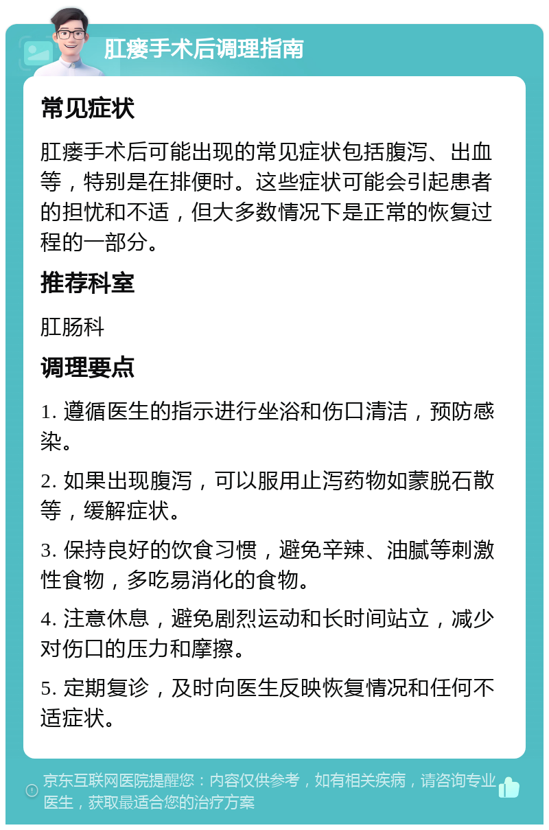 肛瘘手术后调理指南 常见症状 肛瘘手术后可能出现的常见症状包括腹泻、出血等，特别是在排便时。这些症状可能会引起患者的担忧和不适，但大多数情况下是正常的恢复过程的一部分。 推荐科室 肛肠科 调理要点 1. 遵循医生的指示进行坐浴和伤口清洁，预防感染。 2. 如果出现腹泻，可以服用止泻药物如蒙脱石散等，缓解症状。 3. 保持良好的饮食习惯，避免辛辣、油腻等刺激性食物，多吃易消化的食物。 4. 注意休息，避免剧烈运动和长时间站立，减少对伤口的压力和摩擦。 5. 定期复诊，及时向医生反映恢复情况和任何不适症状。