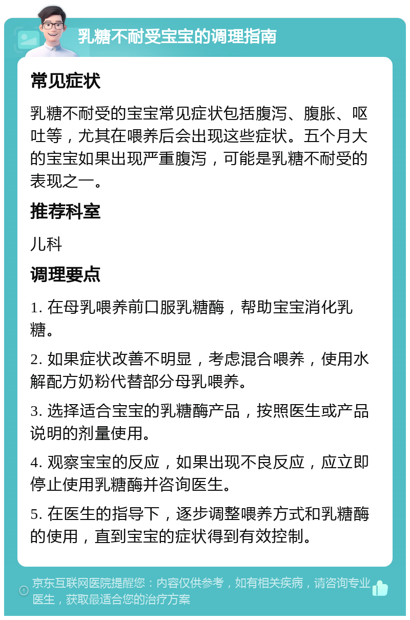 乳糖不耐受宝宝的调理指南 常见症状 乳糖不耐受的宝宝常见症状包括腹泻、腹胀、呕吐等，尤其在喂养后会出现这些症状。五个月大的宝宝如果出现严重腹泻，可能是乳糖不耐受的表现之一。 推荐科室 儿科 调理要点 1. 在母乳喂养前口服乳糖酶，帮助宝宝消化乳糖。 2. 如果症状改善不明显，考虑混合喂养，使用水解配方奶粉代替部分母乳喂养。 3. 选择适合宝宝的乳糖酶产品，按照医生或产品说明的剂量使用。 4. 观察宝宝的反应，如果出现不良反应，应立即停止使用乳糖酶并咨询医生。 5. 在医生的指导下，逐步调整喂养方式和乳糖酶的使用，直到宝宝的症状得到有效控制。