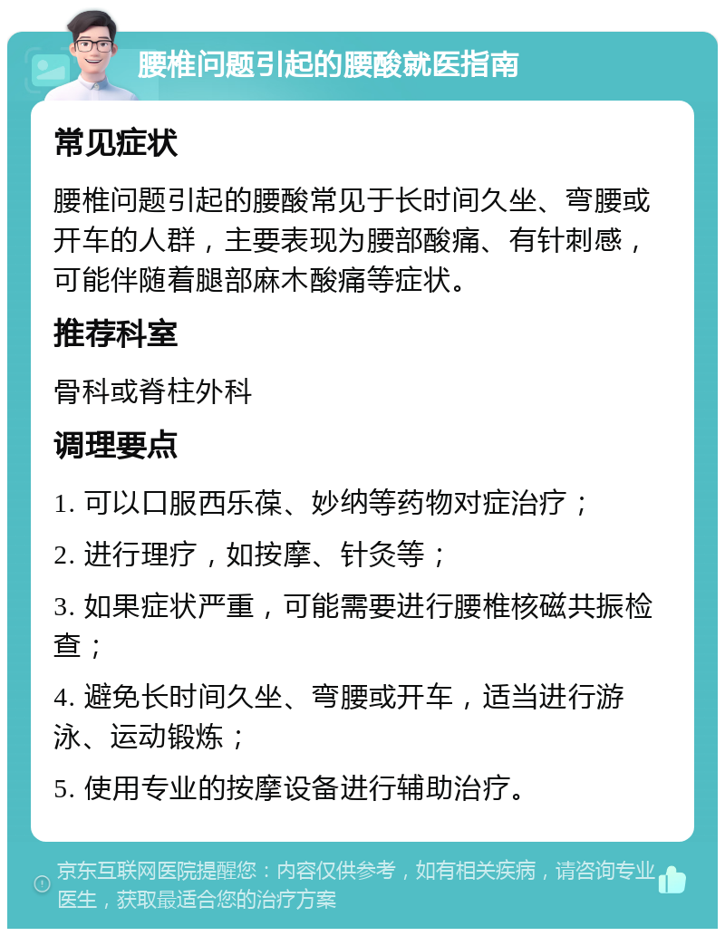 腰椎问题引起的腰酸就医指南 常见症状 腰椎问题引起的腰酸常见于长时间久坐、弯腰或开车的人群，主要表现为腰部酸痛、有针刺感，可能伴随着腿部麻木酸痛等症状。 推荐科室 骨科或脊柱外科 调理要点 1. 可以口服西乐葆、妙纳等药物对症治疗； 2. 进行理疗，如按摩、针灸等； 3. 如果症状严重，可能需要进行腰椎核磁共振检查； 4. 避免长时间久坐、弯腰或开车，适当进行游泳、运动锻炼； 5. 使用专业的按摩设备进行辅助治疗。