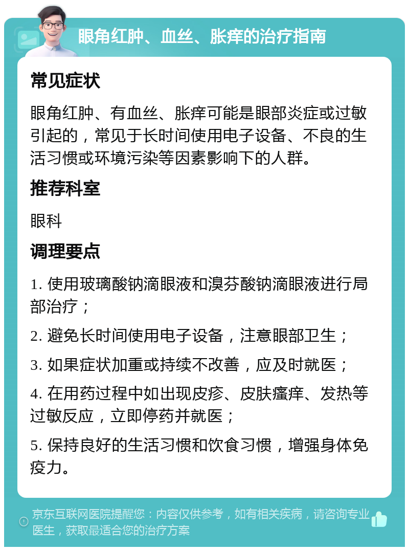 眼角红肿、血丝、胀痒的治疗指南 常见症状 眼角红肿、有血丝、胀痒可能是眼部炎症或过敏引起的，常见于长时间使用电子设备、不良的生活习惯或环境污染等因素影响下的人群。 推荐科室 眼科 调理要点 1. 使用玻璃酸钠滴眼液和溴芬酸钠滴眼液进行局部治疗； 2. 避免长时间使用电子设备，注意眼部卫生； 3. 如果症状加重或持续不改善，应及时就医； 4. 在用药过程中如出现皮疹、皮肤瘙痒、发热等过敏反应，立即停药并就医； 5. 保持良好的生活习惯和饮食习惯，增强身体免疫力。