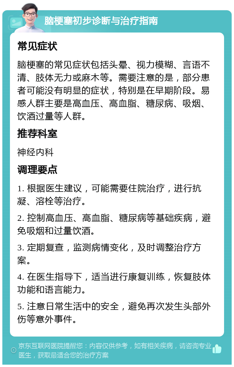 脑梗塞初步诊断与治疗指南 常见症状 脑梗塞的常见症状包括头晕、视力模糊、言语不清、肢体无力或麻木等。需要注意的是，部分患者可能没有明显的症状，特别是在早期阶段。易感人群主要是高血压、高血脂、糖尿病、吸烟、饮酒过量等人群。 推荐科室 神经内科 调理要点 1. 根据医生建议，可能需要住院治疗，进行抗凝、溶栓等治疗。 2. 控制高血压、高血脂、糖尿病等基础疾病，避免吸烟和过量饮酒。 3. 定期复查，监测病情变化，及时调整治疗方案。 4. 在医生指导下，适当进行康复训练，恢复肢体功能和语言能力。 5. 注意日常生活中的安全，避免再次发生头部外伤等意外事件。