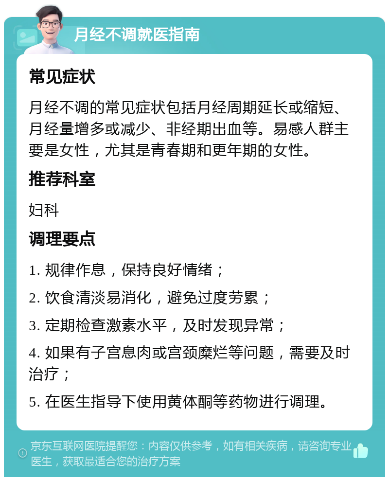 月经不调就医指南 常见症状 月经不调的常见症状包括月经周期延长或缩短、月经量增多或减少、非经期出血等。易感人群主要是女性，尤其是青春期和更年期的女性。 推荐科室 妇科 调理要点 1. 规律作息，保持良好情绪； 2. 饮食清淡易消化，避免过度劳累； 3. 定期检查激素水平，及时发现异常； 4. 如果有子宫息肉或宫颈糜烂等问题，需要及时治疗； 5. 在医生指导下使用黄体酮等药物进行调理。