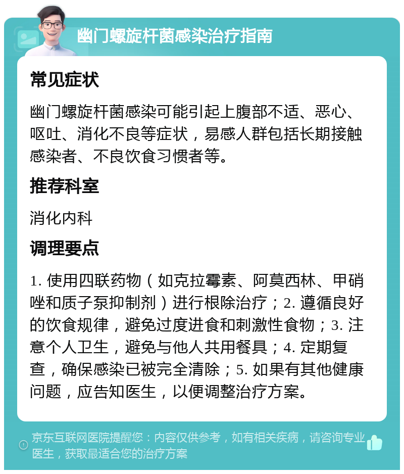 幽门螺旋杆菌感染治疗指南 常见症状 幽门螺旋杆菌感染可能引起上腹部不适、恶心、呕吐、消化不良等症状，易感人群包括长期接触感染者、不良饮食习惯者等。 推荐科室 消化内科 调理要点 1. 使用四联药物（如克拉霉素、阿莫西林、甲硝唑和质子泵抑制剂）进行根除治疗；2. 遵循良好的饮食规律，避免过度进食和刺激性食物；3. 注意个人卫生，避免与他人共用餐具；4. 定期复查，确保感染已被完全清除；5. 如果有其他健康问题，应告知医生，以便调整治疗方案。