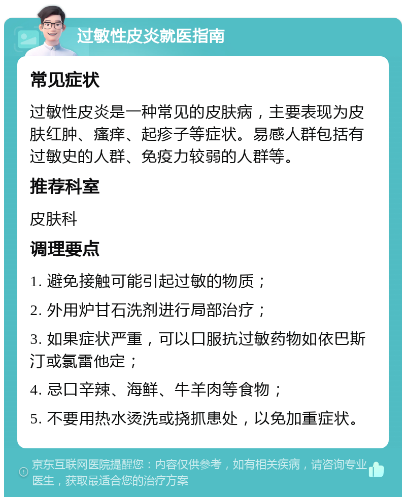 过敏性皮炎就医指南 常见症状 过敏性皮炎是一种常见的皮肤病，主要表现为皮肤红肿、瘙痒、起疹子等症状。易感人群包括有过敏史的人群、免疫力较弱的人群等。 推荐科室 皮肤科 调理要点 1. 避免接触可能引起过敏的物质； 2. 外用炉甘石洗剂进行局部治疗； 3. 如果症状严重，可以口服抗过敏药物如依巴斯汀或氯雷他定； 4. 忌口辛辣、海鲜、牛羊肉等食物； 5. 不要用热水烫洗或挠抓患处，以免加重症状。