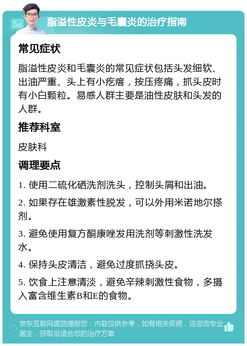 脂溢性皮炎与毛囊炎的治疗指南 常见症状 脂溢性皮炎和毛囊炎的常见症状包括头发细软、出油严重、头上有小疙瘩，按压疼痛，抓头皮时有小白颗粒。易感人群主要是油性皮肤和头发的人群。 推荐科室 皮肤科 调理要点 1. 使用二硫化硒洗剂洗头，控制头屑和出油。 2. 如果存在雄激素性脱发，可以外用米诺地尔搽剂。 3. 避免使用复方酮康唑发用洗剂等刺激性洗发水。 4. 保持头皮清洁，避免过度抓挠头皮。 5. 饮食上注意清淡，避免辛辣刺激性食物，多摄入富含维生素B和E的食物。