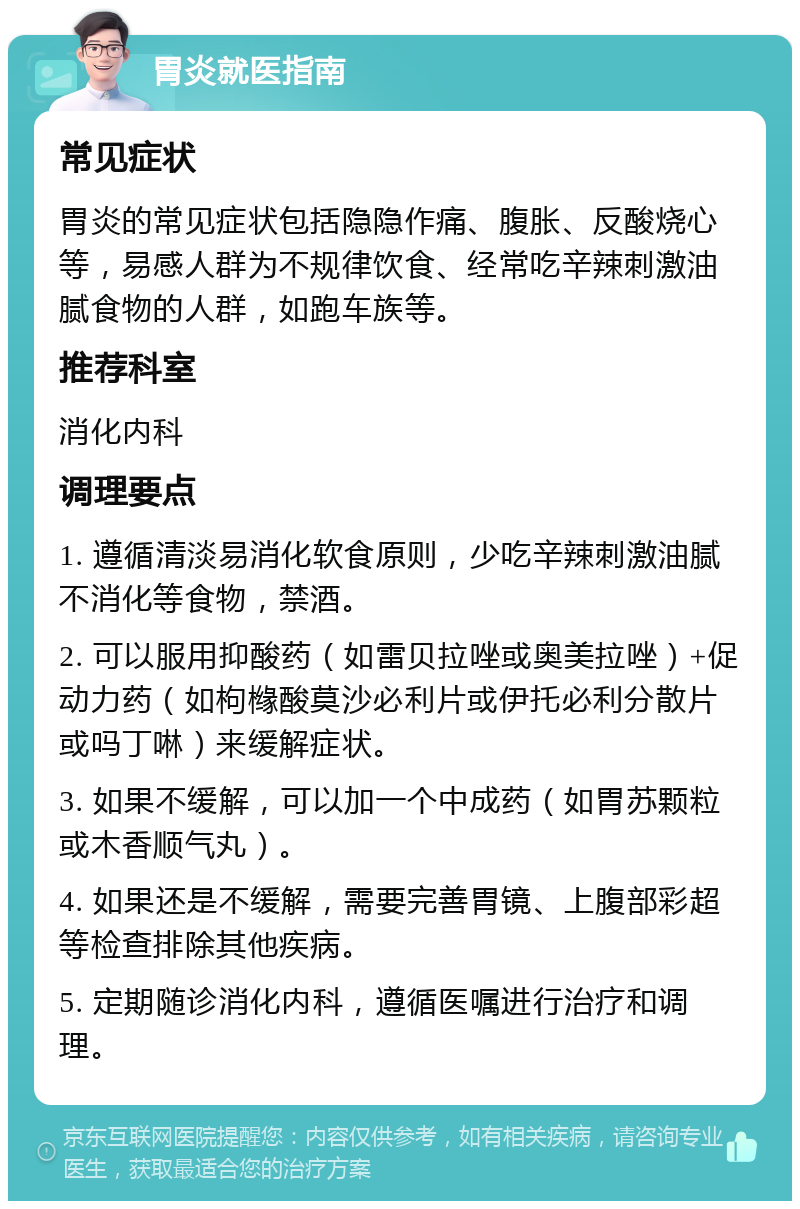 胃炎就医指南 常见症状 胃炎的常见症状包括隐隐作痛、腹胀、反酸烧心等，易感人群为不规律饮食、经常吃辛辣刺激油腻食物的人群，如跑车族等。 推荐科室 消化内科 调理要点 1. 遵循清淡易消化软食原则，少吃辛辣刺激油腻不消化等食物，禁酒。 2. 可以服用抑酸药（如雷贝拉唑或奥美拉唑）+促动力药（如枸橼酸莫沙必利片或伊托必利分散片或吗丁啉）来缓解症状。 3. 如果不缓解，可以加一个中成药（如胃苏颗粒或木香顺气丸）。 4. 如果还是不缓解，需要完善胃镜、上腹部彩超等检查排除其他疾病。 5. 定期随诊消化内科，遵循医嘱进行治疗和调理。