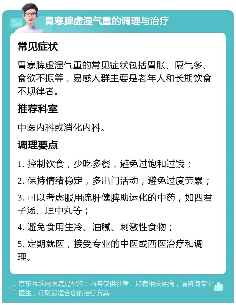 胃寒脾虚湿气重的调理与治疗 常见症状 胃寒脾虚湿气重的常见症状包括胃胀、隔气多、食欲不振等，易感人群主要是老年人和长期饮食不规律者。 推荐科室 中医内科或消化内科。 调理要点 1. 控制饮食，少吃多餐，避免过饱和过饿； 2. 保持情绪稳定，多出门活动，避免过度劳累； 3. 可以考虑服用疏肝健脾助运化的中药，如四君子汤、理中丸等； 4. 避免食用生冷、油腻、刺激性食物； 5. 定期就医，接受专业的中医或西医治疗和调理。