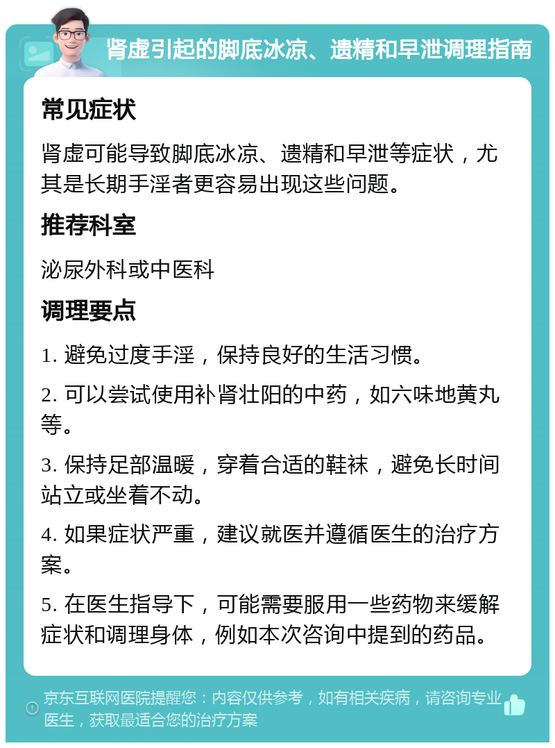 肾虚引起的脚底冰凉、遗精和早泄调理指南 常见症状 肾虚可能导致脚底冰凉、遗精和早泄等症状，尤其是长期手淫者更容易出现这些问题。 推荐科室 泌尿外科或中医科 调理要点 1. 避免过度手淫，保持良好的生活习惯。 2. 可以尝试使用补肾壮阳的中药，如六味地黄丸等。 3. 保持足部温暖，穿着合适的鞋袜，避免长时间站立或坐着不动。 4. 如果症状严重，建议就医并遵循医生的治疗方案。 5. 在医生指导下，可能需要服用一些药物来缓解症状和调理身体，例如本次咨询中提到的药品。