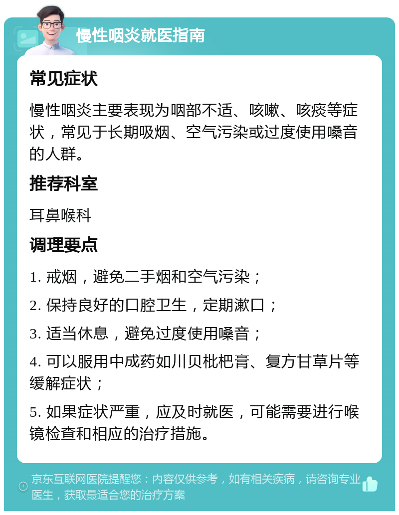 慢性咽炎就医指南 常见症状 慢性咽炎主要表现为咽部不适、咳嗽、咳痰等症状，常见于长期吸烟、空气污染或过度使用嗓音的人群。 推荐科室 耳鼻喉科 调理要点 1. 戒烟，避免二手烟和空气污染； 2. 保持良好的口腔卫生，定期漱口； 3. 适当休息，避免过度使用嗓音； 4. 可以服用中成药如川贝枇杷膏、复方甘草片等缓解症状； 5. 如果症状严重，应及时就医，可能需要进行喉镜检查和相应的治疗措施。