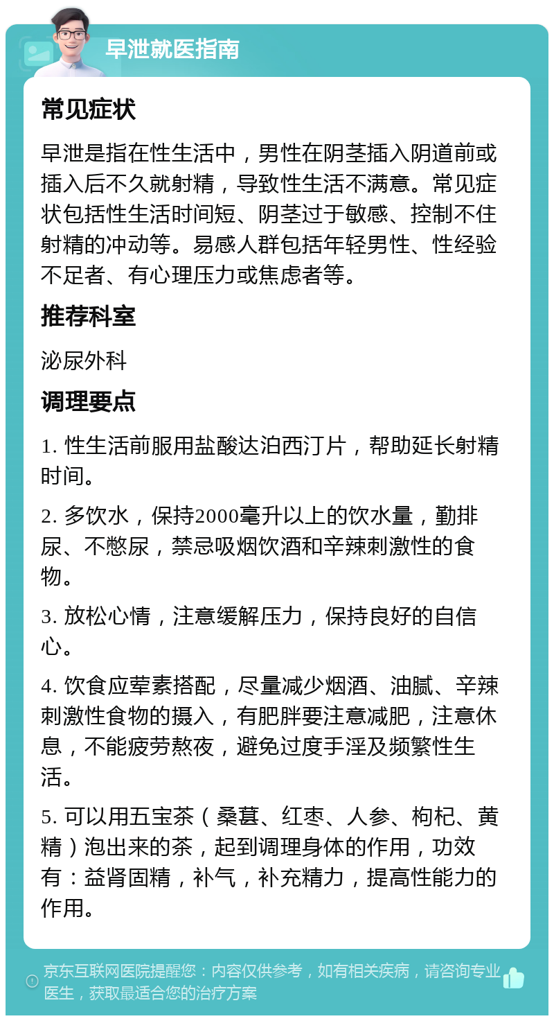 早泄就医指南 常见症状 早泄是指在性生活中，男性在阴茎插入阴道前或插入后不久就射精，导致性生活不满意。常见症状包括性生活时间短、阴茎过于敏感、控制不住射精的冲动等。易感人群包括年轻男性、性经验不足者、有心理压力或焦虑者等。 推荐科室 泌尿外科 调理要点 1. 性生活前服用盐酸达泊西汀片，帮助延长射精时间。 2. 多饮水，保持2000毫升以上的饮水量，勤排尿、不憋尿，禁忌吸烟饮酒和辛辣刺激性的食物。 3. 放松心情，注意缓解压力，保持良好的自信心。 4. 饮食应荤素搭配，尽量减少烟酒、油腻、辛辣刺激性食物的摄入，有肥胖要注意减肥，注意休息，不能疲劳熬夜，避免过度手淫及频繁性生活。 5. 可以用五宝茶（桑葚、红枣、人参、枸杞、黄精）泡出来的茶，起到调理身体的作用，功效有：益肾固精，补气，补充精力，提高性能力的作用。