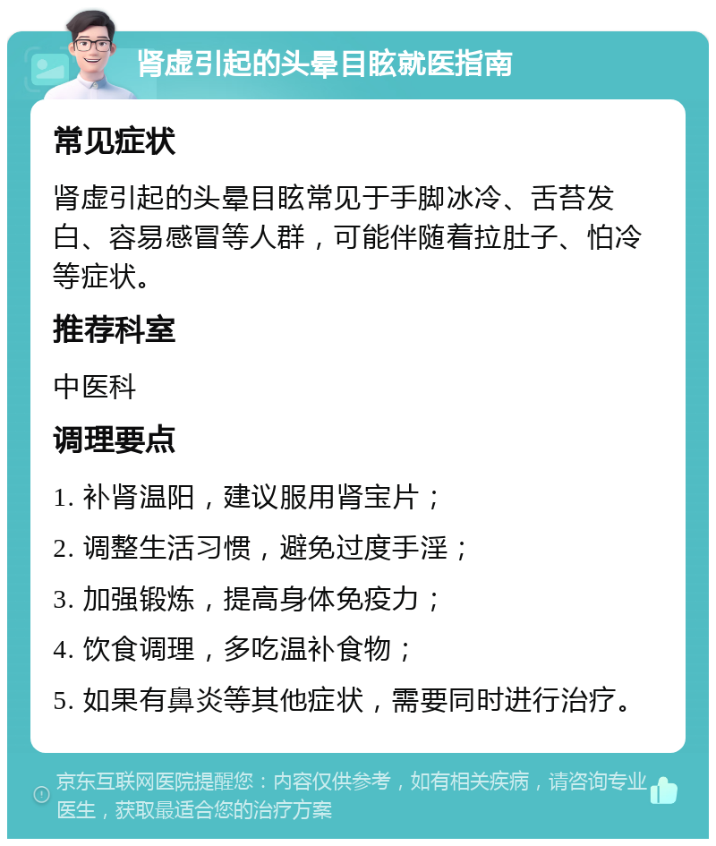 肾虚引起的头晕目眩就医指南 常见症状 肾虚引起的头晕目眩常见于手脚冰冷、舌苔发白、容易感冒等人群，可能伴随着拉肚子、怕冷等症状。 推荐科室 中医科 调理要点 1. 补肾温阳，建议服用肾宝片； 2. 调整生活习惯，避免过度手淫； 3. 加强锻炼，提高身体免疫力； 4. 饮食调理，多吃温补食物； 5. 如果有鼻炎等其他症状，需要同时进行治疗。