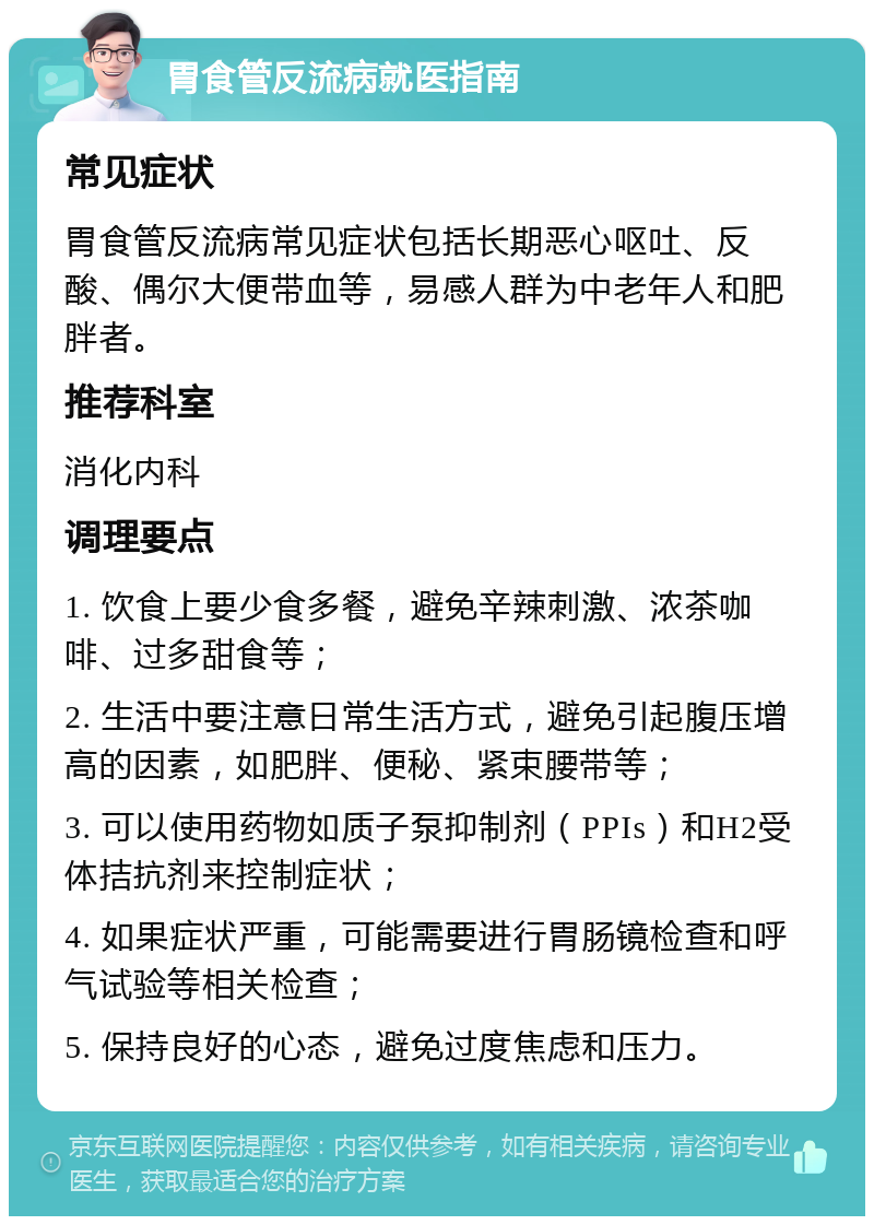 胃食管反流病就医指南 常见症状 胃食管反流病常见症状包括长期恶心呕吐、反酸、偶尔大便带血等，易感人群为中老年人和肥胖者。 推荐科室 消化内科 调理要点 1. 饮食上要少食多餐，避免辛辣刺激、浓茶咖啡、过多甜食等； 2. 生活中要注意日常生活方式，避免引起腹压增高的因素，如肥胖、便秘、紧束腰带等； 3. 可以使用药物如质子泵抑制剂（PPIs）和H2受体拮抗剂来控制症状； 4. 如果症状严重，可能需要进行胃肠镜检查和呼气试验等相关检查； 5. 保持良好的心态，避免过度焦虑和压力。